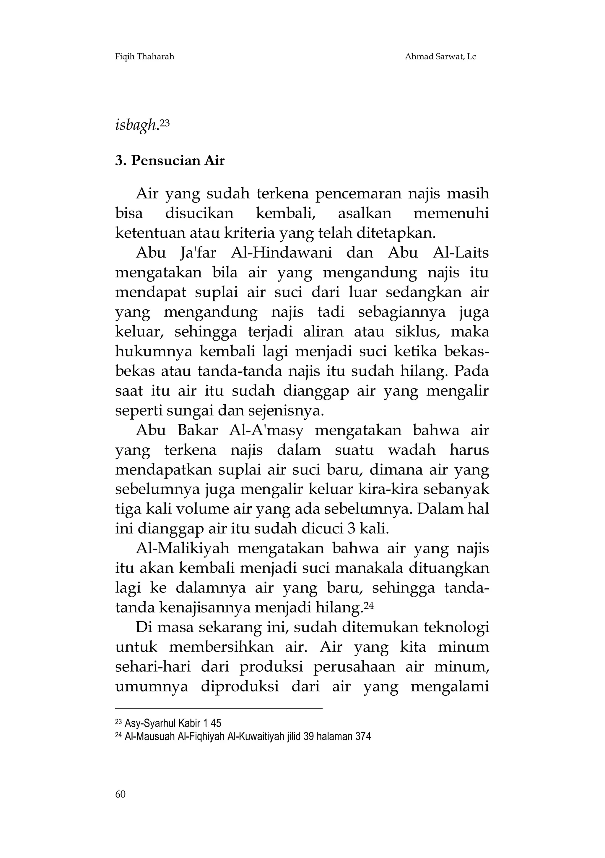 Fiqih Thaharah

Ahmad Sarwat, Lc

isbagh.23
3. Pensucian Air
Air yang sudah terkena pencemaran najis masih
bisa disucikan kembali, asalkan memenuhi
ketentuan atau kriteria yang telah ditetapkan.
Abu Ja'far Al-Hindawani dan Abu Al-Laits
mengatakan bila air yang mengandung najis itu
mendapat suplai air suci dari luar sedangkan air
yang mengandung najis tadi sebagiannya juga
keluar, sehingga terjadi aliran atau siklus, maka
hukumnya kembali lagi menjadi suci ketika bekasbekas atau tanda-tanda najis itu sudah hilang. Pada
saat itu air itu sudah dianggap air yang mengalir
seperti sungai dan sejenisnya.
Abu Bakar Al-A'masy mengatakan bahwa air
yang terkena najis dalam suatu wadah harus
mendapatkan suplai air suci baru, dimana air yang
sebelumnya juga mengalir keluar kira-kira sebanyak
tiga kali volume air yang ada sebelumnya. Dalam hal
ini dianggap air itu sudah dicuci 3 kali.
Al-Malikiyah mengatakan bahwa air yang najis
itu akan kembali menjadi suci manakala dituangkan
lagi ke dalamnya air yang baru, sehingga tandatanda kenajisannya menjadi hilang.24
Di masa sekarang ini, sudah ditemukan teknologi
untuk membersihkan air. Air yang kita minum
sehari-hari dari produksi perusahaan air minum,
umumnya diproduksi dari air yang mengalami
23
24

Asy-Syarhul Kabir 1 45
Al-Mausuah Al-Fiqhiyah Al-Kuwaitiyah jilid 39 halaman 374

60

 