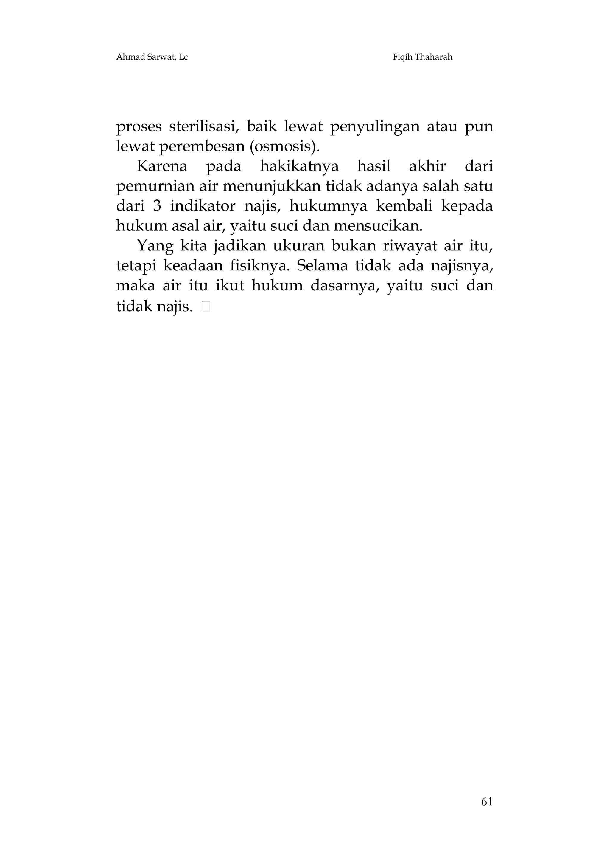 Ahmad Sarwat, Lc

Fiqih Thaharah

proses sterilisasi, baik lewat penyulingan atau pun
lewat perembesan (osmosis).
Karena pada hakikatnya hasil akhir dari
pemurnian air menunjukkan tidak adanya salah satu
dari 3 indikator najis, hukumnya kembali kepada
hukum asal air, yaitu suci dan mensucikan.
Yang kita jadikan ukuran bukan riwayat air itu,
tetapi keadaan fisiknya. Selama tidak ada najisnya,
maka air itu ikut hukum dasarnya, yaitu suci dan
tidak najis.

61

 