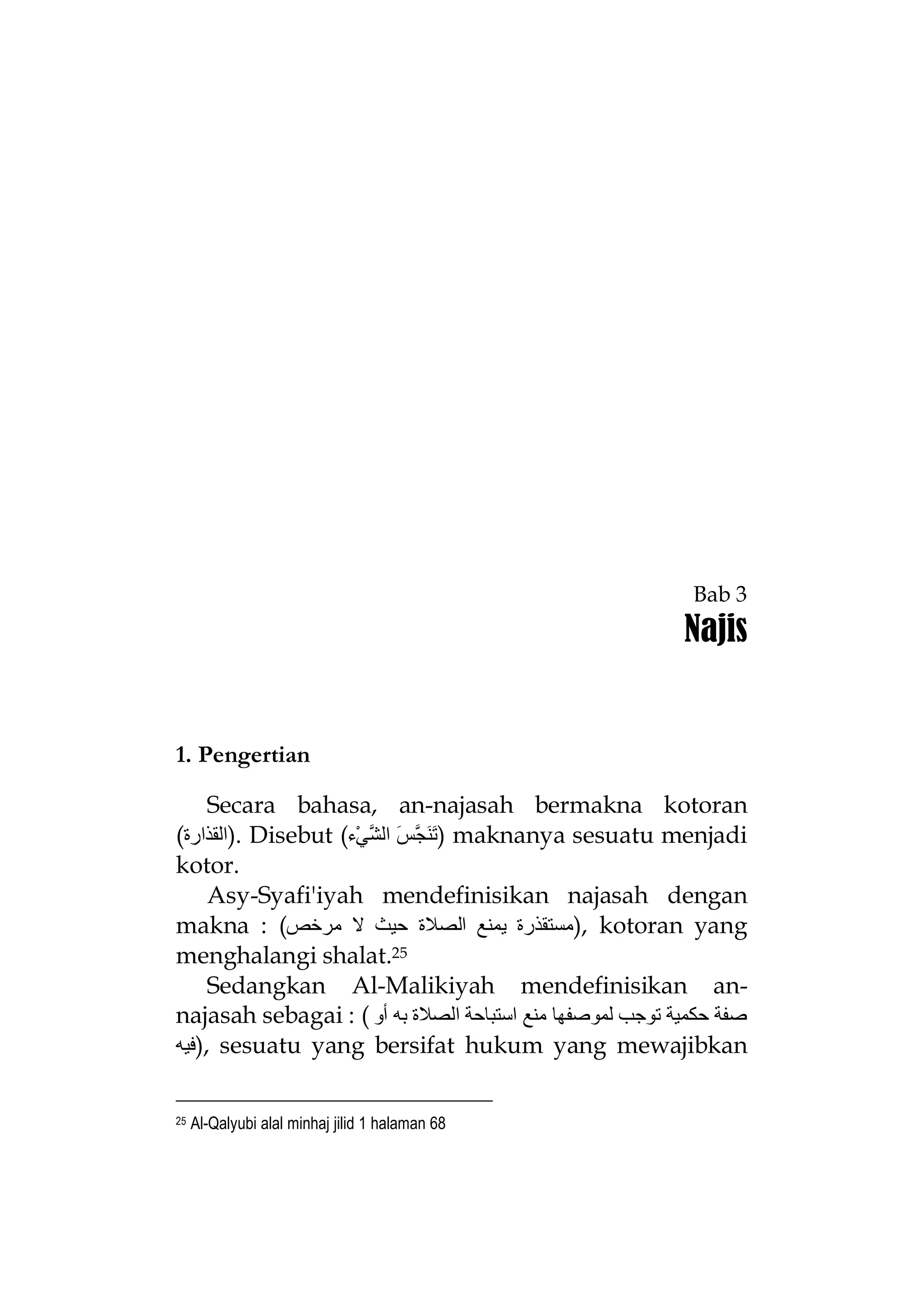 Bab 3

Najis

1. Pengertian
Secara bahasa, an-najasah bermakna kotoran
(‫ .)اﻟﻘﺬارة‬Disebut (‫ )ﺗَﻨَﺠﱠﺲَ اﻟﺸﱠﻲْء‬maknanya sesuatu menjadi
kotor.
Asy-Syafi'iyah mendefinisikan najasah dengan
makna : (‫ ,)ﻣﺴﺘﻘﺬرة ﯾﻤﻨﻊ اﻟﺼﻼة ﺣﯿﺚ ﻻ ﻣﺮﺧﺺ‬kotoran yang
menghalangi shalat.25
Sedangkan Al-Malikiyah mendefinisikan annajasah sebagai : ( ‫ﺻﻔﺔ ﺣﻜﻤﯿﺔ ﺗﻮﺟﺐ ﻟﻤﻮﺻﻔﮭﺎ ﻣﻨﻊ اﺳﺘﺒﺎﺣﺔ اﻟﺼﻼة ﺑﮫ أو‬
‫ ,)ﻓﯿﮫ‬sesuatu yang bersifat hukum yang mewajibkan
25

Al-Qalyubi alal minhaj jilid 1 halaman 68

 