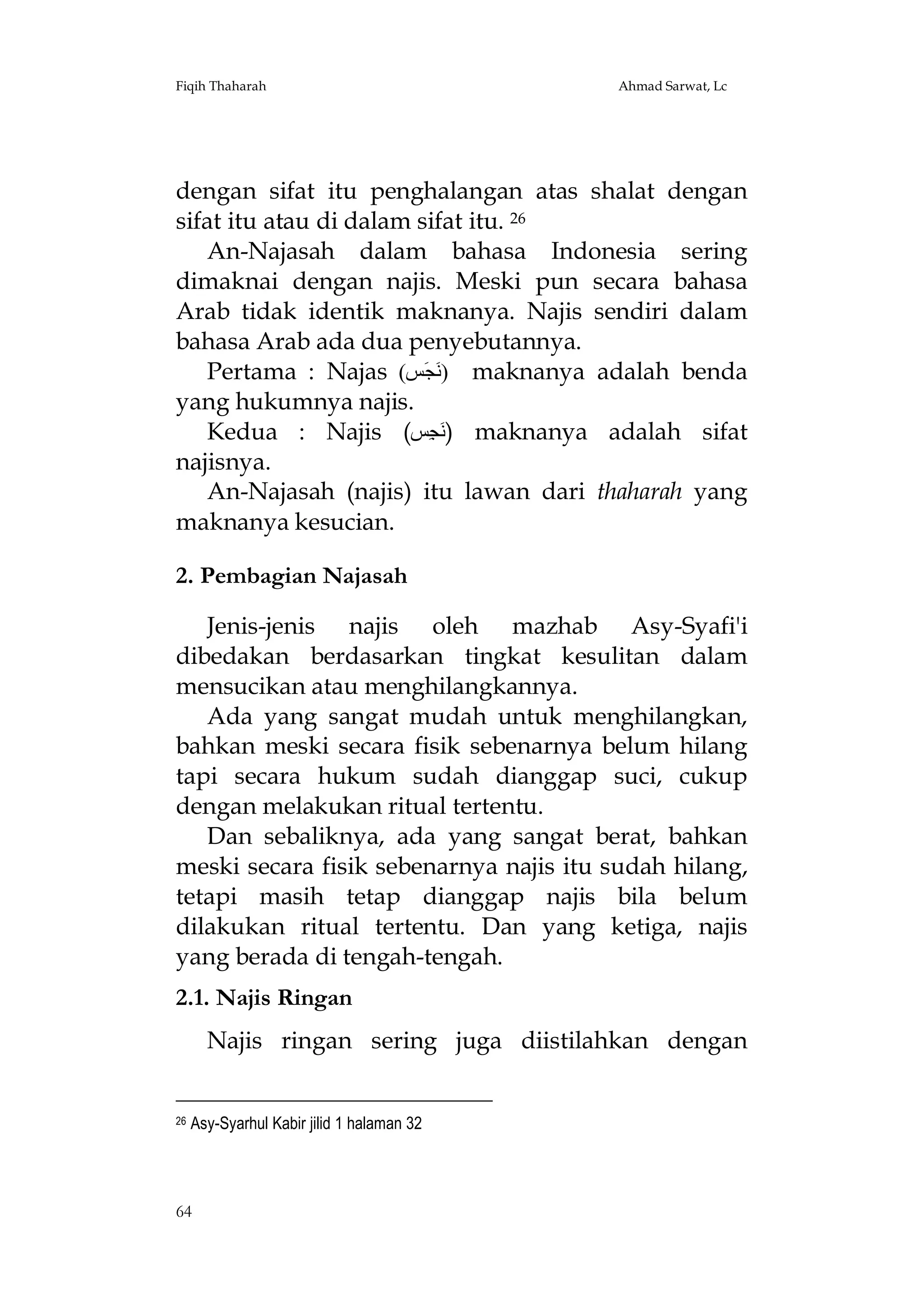 Fiqih Thaharah

Ahmad Sarwat, Lc

dengan sifat itu penghalangan atas shalat dengan
sifat itu atau di dalam sifat itu. 26
An-Najasah dalam bahasa Indonesia sering
dimaknai dengan najis. Meski pun secara bahasa
Arab tidak identik maknanya. Najis sendiri dalam
bahasa Arab ada dua penyebutannya.
Pertama : Najas (‫ )ﻧَﺠَﺲ‬maknanya adalah benda
yang hukumnya najis.
Kedua : Najis (‫ )ﻧَﺠِﺲ‬maknanya adalah sifat
najisnya.
An-Najasah (najis) itu lawan dari thaharah yang
maknanya kesucian.
2. Pembagian Najasah
Jenis-jenis najis oleh mazhab Asy-Syafi'i
dibedakan berdasarkan tingkat kesulitan dalam
mensucikan atau menghilangkannya.
Ada yang sangat mudah untuk menghilangkan,
bahkan meski secara fisik sebenarnya belum hilang
tapi secara hukum sudah dianggap suci, cukup
dengan melakukan ritual tertentu.
Dan sebaliknya, ada yang sangat berat, bahkan
meski secara fisik sebenarnya najis itu sudah hilang,
tetapi masih tetap dianggap najis bila belum
dilakukan ritual tertentu. Dan yang ketiga, najis
yang berada di tengah-tengah.
2.1. Najis Ringan
Najis ringan sering juga diistilahkan dengan

26

Asy-Syarhul Kabir jilid 1 halaman 32

64

 