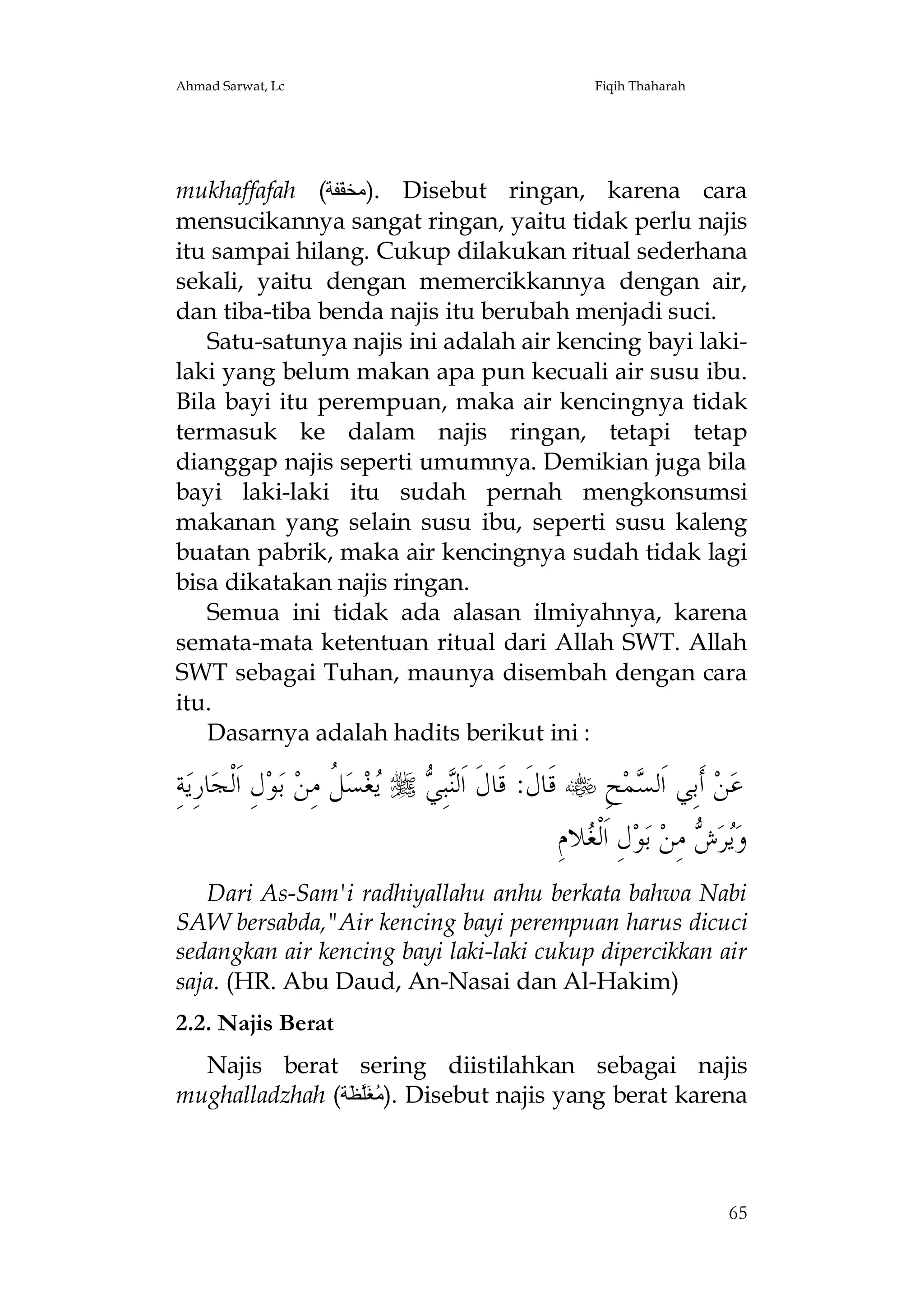 Ahmad Sarwat, Lc

Fiqih Thaharah

mukhaffafah (‫ .)ﻣﺨﻔّﻔﺔ‬Disebut ringan, karena cara
mensucikannya sangat ringan, yaitu tidak perlu najis
itu sampai hilang. Cukup dilakukan ritual sederhana
sekali, yaitu dengan memercikkannya dengan air,
dan tiba-tiba benda najis itu berubah menjadi suci.
Satu-satunya najis ini adalah air kencing bayi lakilaki yang belum makan apa pun kecuali air susu ibu.
Bila bayi itu perempuan, maka air kencingnya tidak
termasuk ke dalam najis ringan, tetapi tetap
dianggap najis seperti umumnya. Demikian juga bila
bayi laki-laki itu sudah pernah mengkonsumsi
makanan yang selain susu ibu, seperti susu kaleng
buatan pabrik, maka air kencingnya sudah tidak lagi
bisa dikatakan najis ringan.
Semua ini tidak ada alasan ilmiyahnya, karena
semata-mata ketentuan ritual dari Allah SWT. Allah
SWT sebagai Tuhan, maunya disembah dengan cara
itu.
Dasarnya adalah hadits berikut ini :

ِ‫ﺔ‬‫ﺎﺭِﻳ‬‫ﻝِ ﺍﹶﻟﹾﺠ‬‫ﺑﻮ‬ ‫ ﹸ ﻣِﻦ‬‫ﺴ‬‫ﻐ‬   ِ‫ﺒ‬‫ ﻗﹶﺎﻝﹶ: ﻗﹶﺎﻝﹶ ﺍﹶﻟ‬ ِ‫ﺢ‬‫ﻤ‬ ‫ ﺃﹶﺑِﻲ ﺍﹶﻟ‬‫ﻦ‬‫ﻋ‬
‫ﻨﻲ ﻳ ﻞ‬
‫ﺴ‬
ِ‫ﻼﻡ‬ ‫ﻝِ ﺍﹶﻟﹾ‬‫ﻮ‬‫ ﺑ‬‫ ﻣِﻦ‬ ‫ﺮ‬‫ﻭ‬
‫ﻐ‬
‫ﻳﺵ‬
Dari As-Sam'i radhiyallahu anhu berkata bahwa Nabi
SAW bersabda,"Air kencing bayi perempuan harus dicuci
sedangkan air kencing bayi laki-laki cukup dipercikkan air
saja. (HR. Abu Daud, An-Nasai dan Al-Hakim)
2.2. Najis Berat
Najis berat sering diistilahkan sebagai najis
mughalladzhah (‫ .)ﻣُﻐَﻠﱠﻈَﺔ‬Disebut najis yang berat karena

65

 