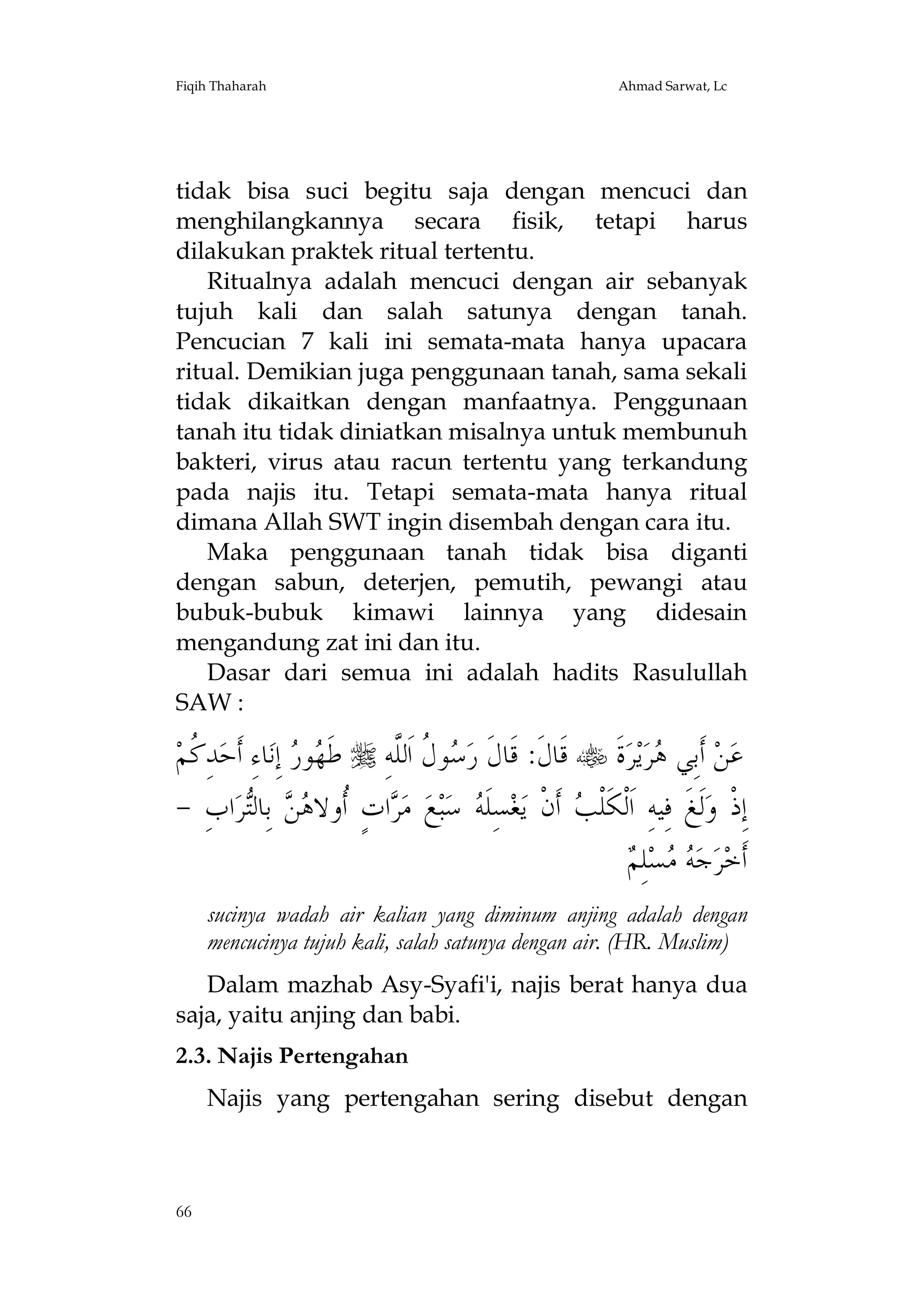 Fiqih Thaharah

Ahmad Sarwat, Lc

tidak bisa suci begitu saja dengan mencuci dan
menghilangkannya secara fisik, tetapi harus
dilakukan praktek ritual tertentu.
Ritualnya adalah mencuci dengan air sebanyak
tujuh kali dan salah satunya dengan tanah.
Pencucian 7 kali ini semata-mata hanya upacara
ritual. Demikian juga penggunaan tanah, sama sekali
tidak dikaitkan dengan manfaatnya. Penggunaan
tanah itu tidak diniatkan misalnya untuk membunuh
bakteri, virus atau racun tertentu yang terkandung
pada najis itu. Tetapi semata-mata hanya ritual
dimana Allah SWT ingin disembah dengan cara itu.
Maka penggunaan tanah tidak bisa diganti
dengan sabun, deterjen, pemutih, pewangi atau
bubuk-bubuk kimawi lainnya yang didesain
mengandung zat ini dan itu.
Dasar dari semua ini adalah hadits Rasulullah
SAW :

‫ﺪِ ﹸﻢ‬‫ﺎﺀِ ﺃﹶﺣ‬‫ ِﺇﻧ‬ ‫ﻮ‬ ‫ ﻃﹶ‬ ِ‫ﻮ ﹸ ﺍﹶﻟﱠﻪ‬ ‫ ﻗﹶﺎﻝﹶ: ﻗﹶﺎﻝﹶ ﺭ‬ ‫ﺓﹶ‬‫ﺮ‬‫ﻳ‬‫ﺮ‬ ‫ ﺃﹶﺑِﻲ‬‫ﻦ‬‫ﻋ‬
‫ﻛ‬
‫ﻬﺭ‬
‫ﺳﻝ ﻠ‬
‫ﻫ‬
- ِ‫ﺍﺏ‬‫ﺮ‬‫ ﺑِﺎﻟ‬  ‫ﺍﺕٍ ﹸﻭﻻ‬ ‫ ﻣ‬‫ﻊ‬‫ﺒ‬‫ ﺳ‬ ‫ﺴِﻠﹶ‬‫ﻐ‬‫ ﺃﹶﻥﹾ ﻳ‬ ‫ﻟﹶﻎﹶ ﻓِﻴﻪِ ﺍﹶﻟﹾﻜﹶﻠﹾ‬‫ﺇِﺫﹾ ﻭ‬
‫ﺮ ﺃ ﻫﻦ ﺘ‬
‫ﻪ‬
‫ﺐ‬
‫ﻪﻣ ﻢ‬
 ِ‫ﻠ‬‫ﺴ‬  ‫ﺟ‬‫ﺮ‬‫ﺃﹶﺧ‬
sucinya wadah air kalian yang diminum anjing adalah dengan
mencucinya tujuh kali, salah satunya dengan air. (HR. Muslim)
Dalam mazhab Asy-Syafi'i, najis berat hanya dua
saja, yaitu anjing dan babi.
2.3. Najis Pertengahan
Najis yang pertengahan sering disebut dengan

66

 