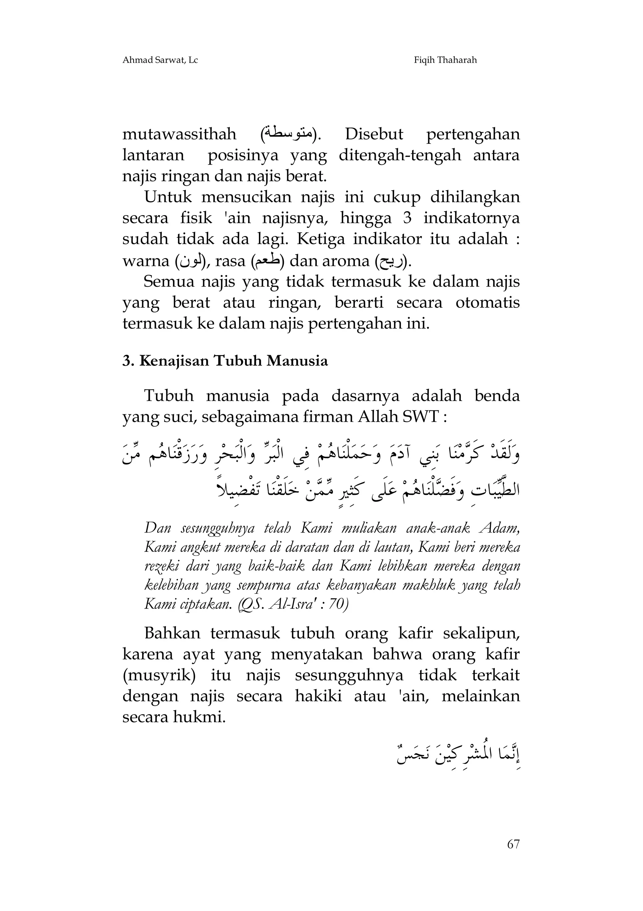 Ahmad Sarwat, Lc

Fiqih Thaharah

mutawassithah (‫ .)ﻣﺘﻮﺳﻄﺔ‬Disebut pertengahan
lantaran posisinya yang ditengah-tengah antara
najis ringan dan najis berat.
Untuk mensucikan najis ini cukup dihilangkan
secara fisik 'ain najisnya, hingga 3 indikatornya
sudah tidak ada lagi. Ketiga indikator itu adalah :
warna (‫ ,)ﻟﻮن‬rasa (‫ )ﻃﻌﻢ‬dan aroma (‫.)رﯾﺢ‬
Semua najis yang tidak termasuk ke dalam najis
yang berat atau ringan, berarti secara otomatis
termasuk ke dalam najis pertengahan ini.
3. Kenajisan Tubuh Manusia
Tubuh manusia pada dasarnya adalah benda
yang suci, sebagaimana firman Allah SWT :

‫ﻦ‬ ‫ﻢ‬ ‫ﺎ‬‫ﻗﹾﻨ‬‫ﺯ‬‫ﺭ‬‫ﺮِ ﻭ‬‫ﺤ‬‫ﺍﻟﹾﺒ‬‫ ﻭ‬ ‫ ﻓِﻲ ﺍﻟﹾﺒ‬‫ﻢ‬ ‫ﺎ‬‫ﻠﹾﻨ‬‫ﻤ‬‫ﺣ‬‫ ﻭ‬‫ﻡ‬‫ﻨِﻲ ﺁﺩ‬‫ﺎ ﺑ‬‫ﻨ‬‫ﻣ‬ ‫ ﻛﹶ‬‫ﻟﹶﻘﹶﺪ‬‫ﻭ‬
‫ﻫ ﻣ‬
‫ﺮ‬
‫ﻫ‬
‫ﺮ‬
‫ﻔﹾﻀِﻴﻼﹰ‬‫ﺎ ﺗ‬‫ﻠﹶﻘﹾﻨ‬‫ ﺧ‬‫ﻦ‬  ٍ‫ﻠﹶﻰ ﻛﹶﺜِﲑ‬‫ ﻋ‬‫ﻢ‬ ‫ﺎ‬‫ﻠﹾﻨ‬ ‫ﻓﹶ‬‫ﺎﺕِ ﻭ‬‫ﺒ‬‫ﺍﻟ ﱠ‬
‫ﻣﻤ‬
‫ﻀ ﻫ‬
‫ﻄﻴ‬
Dan sesungguhnya telah Kami muliakan anak-anak Adam,
Kami angkut mereka di daratan dan di lautan, Kami beri mereka
rezeki dari yang baik-baik dan Kami lebihkan mereka dengan
kelebihan yang sempurna atas kebanyakan makhluk yang telah
Kami ciptakan. (QS. Al-Isra' : 70)
Bahkan termasuk tubuh orang kafir sekalipun,
karena ayat yang menyatakan bahwa orang kafir
(musyrik) itu najis sesungguhnya tidak terkait
dengan najis secara hakiki atau 'ain, melainkan
secara hukmi.

‫ﻧ ﳌ ﺮﻛ ﻦ ﺲ‬
 ‫ﺠ‬‫ ﻧ‬ ‫ ِ ِﻴ‬‫ﺎ ﺍ ﹸﺸ‬‫ﻤ‬ِ‫ﺇ‬

67

 