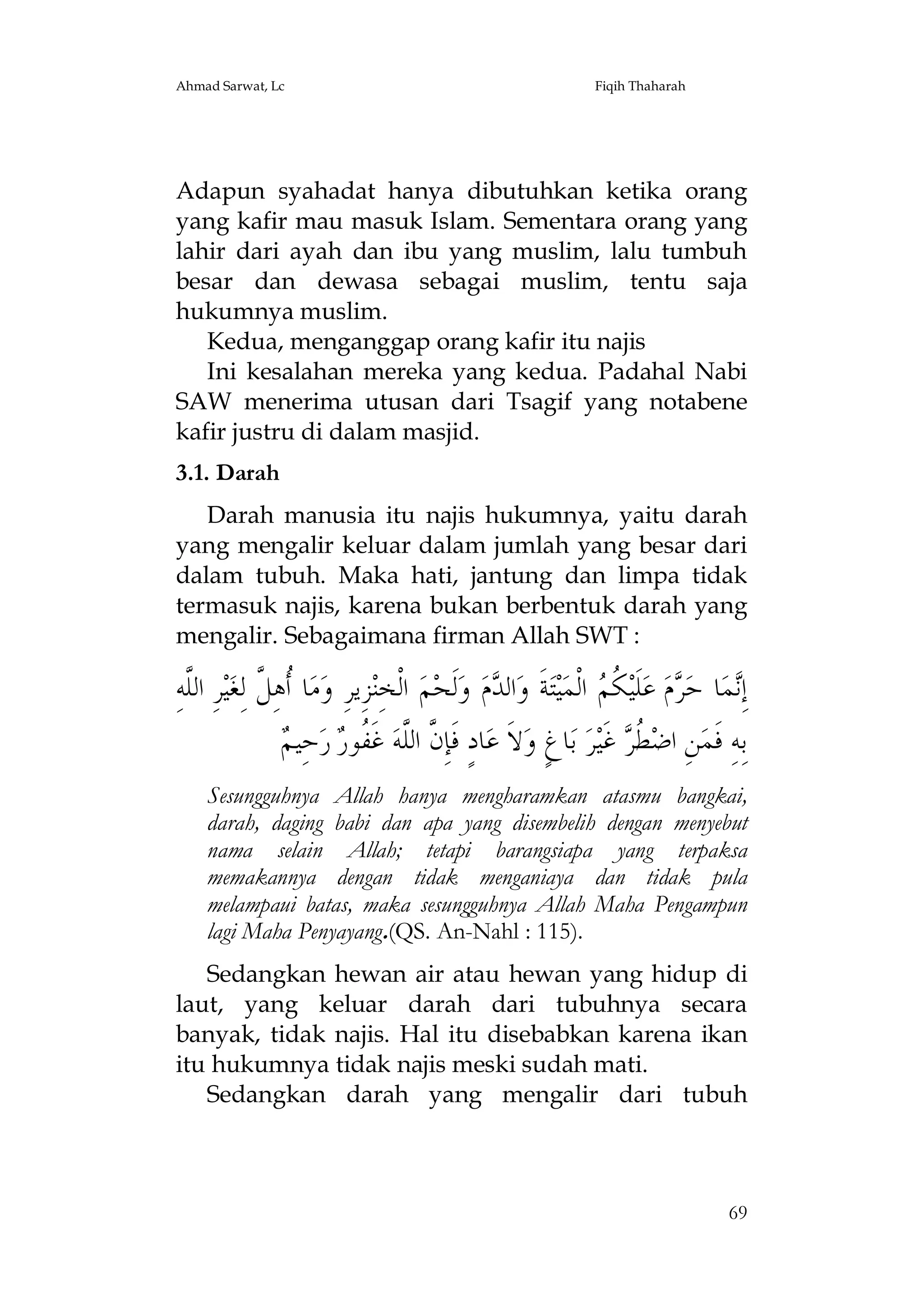 Ahmad Sarwat, Lc

Fiqih Thaharah

Adapun syahadat hanya dibutuhkan ketika orang
yang kafir mau masuk Islam. Sementara orang yang
lahir dari ayah dan ibu yang muslim, lalu tumbuh
besar dan dewasa sebagai muslim, tentu saja
hukumnya muslim.
Kedua, menganggap orang kafir itu najis
Ini kesalahan mereka yang kedua. Padahal Nabi
SAW menerima utusan dari Tsagif yang notabene
kafir justru di dalam masjid.
3.1. Darah
Darah manusia itu najis hukumnya, yaitu darah
yang mengalir keluar dalam jumlah yang besar dari
dalam tubuh. Maka hati, jantung dan limpa tidak
termasuk najis, karena bukan berbentuk darah yang
mengalir. Sebagaimana firman Allah SWT :

ِ‫ﺮِ ﺍﻟﱠﻪ‬‫ﻴ‬‫ﺎ ﹸﻫِ ﱠ ﻟِﻐ‬‫ﻣ‬‫ﺰِﻳﺮِ ﻭ‬‫ ﺍﻟﹾﺨِﻨ‬‫ﻢ‬‫ﻟﹶﺤ‬‫ ﻭ‬‫ﻡ‬ ‫ﺍﻟ‬‫ﺔﹶ ﻭ‬‫ﺘ‬‫ﻴ‬‫ ﺍﻟﹾﻤ‬ ‫ ﹸ‬‫ﻠﹶﻴ‬‫ ﻋ‬‫ﻡ‬ ‫ﺎ ﺣ‬‫ﻤ‬ِ‫ﺇ‬
‫ﻠ‬
‫ﺃﻞ‬
‫ﺪ‬
‫ﻧ ﺮ ﻜﻢ‬
‫ﺣِﻴﻢ‬‫ ﺭ‬ ‫ ﻏﹶ ﹸﻮ‬‫ﺎﺩٍ ﻓﹶﺈِ ﱠ ﺍﻟﱠﻪ‬‫ﻻﹶ ﻋ‬‫ﺎﻍٍ ﻭ‬‫ ﺑ‬‫ﺮ‬‫ ﻏﹶﻴ‬ ‫ ﹸ‬‫ﻦِ ﺍﺿ‬‫ﺑِﻪِ ﻓﹶﻤ‬
 ‫ﻥ ﻠ ﻔﺭ‬
‫ﻄﺮ‬
Sesungguhnya Allah hanya mengharamkan atasmu bangkai,
darah, daging babi dan apa yang disembelih dengan menyebut
nama selain Allah; tetapi barangsiapa yang terpaksa
memakannya dengan tidak menganiaya dan tidak pula
melampaui batas, maka sesungguhnya Allah Maha Pengampun
lagi Maha Penyayang.(QS. An-Nahl : 115).
Sedangkan hewan air atau hewan yang hidup di
laut, yang keluar darah dari tubuhnya secara
banyak, tidak najis. Hal itu disebabkan karena ikan
itu hukumnya tidak najis meski sudah mati.
Sedangkan darah yang mengalir dari tubuh

69

 