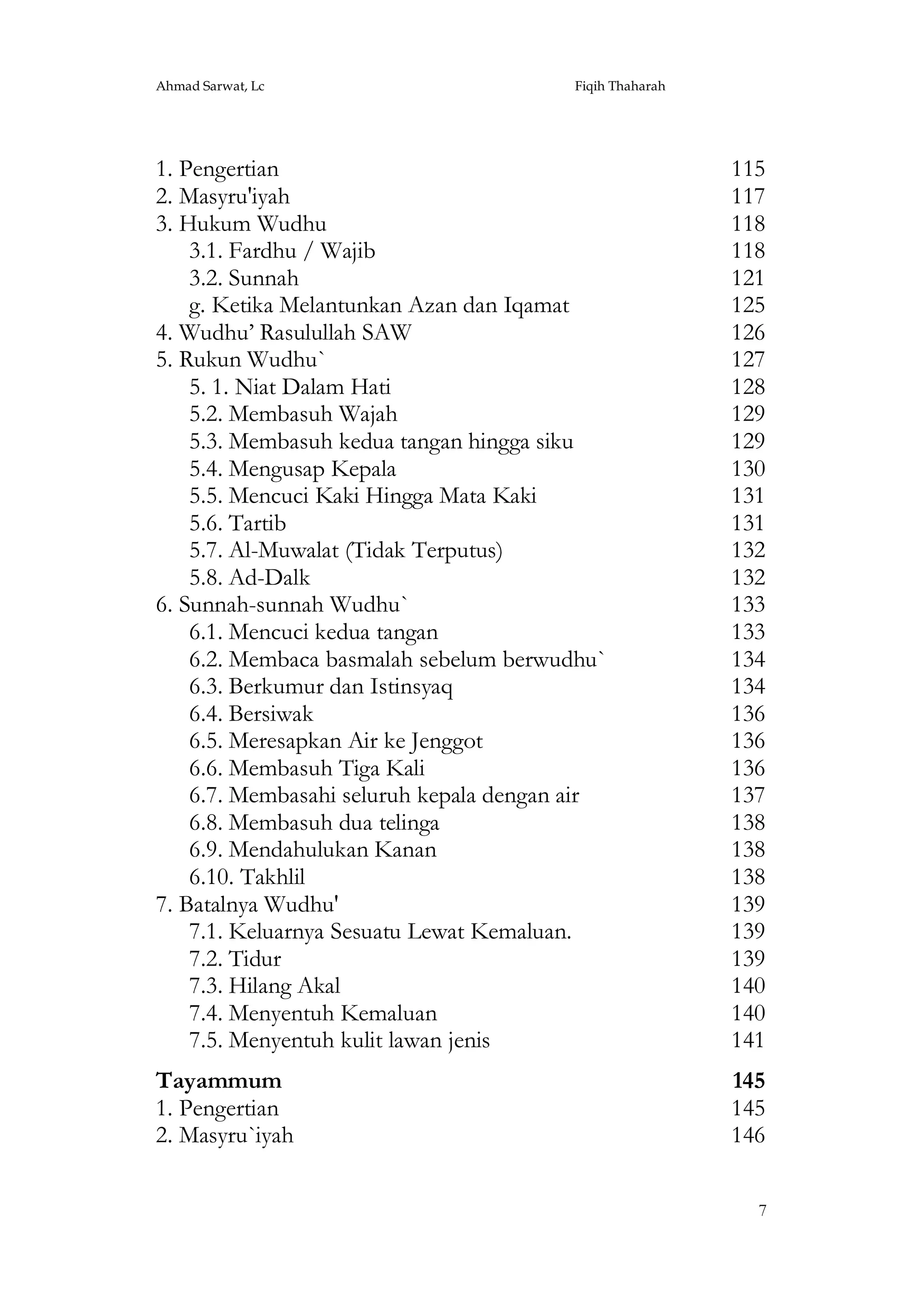 Ahmad Sarwat, Lc

Fiqih Thaharah

1. Pengertian
2. Masyru'iyah
3. Hukum Wudhu
3.1. Fardhu / Wajib
3.2. Sunnah
g. Ketika Melantunkan Azan dan Iqamat
4. Wudhu’ Rasulullah SAW
5. Rukun Wudhu`
5. 1. Niat Dalam Hati
5.2. Membasuh Wajah
5.3. Membasuh kedua tangan hingga siku
5.4. Mengusap Kepala
5.5. Mencuci Kaki Hingga Mata Kaki
5.6. Tartib
5.7. Al-Muwalat (Tidak Terputus)
5.8. Ad-Dalk
6. Sunnah-sunnah Wudhu`
6.1. Mencuci kedua tangan
6.2. Membaca basmalah sebelum berwudhu`
6.3. Berkumur dan Istinsyaq
6.4. Bersiwak
6.5. Meresapkan Air ke Jenggot
6.6. Membasuh Tiga Kali
6.7. Membasahi seluruh kepala dengan air
6.8. Membasuh dua telinga
6.9. Mendahulukan Kanan
6.10. Takhlil
7. Batalnya Wudhu'
7.1. Keluarnya Sesuatu Lewat Kemaluan.
7.2. Tidur
7.3. Hilang Akal
7.4. Menyentuh Kemaluan
7.5. Menyentuh kulit lawan jenis

115
117
118
118
121
125
126
127
128
129
129
130
131
131
132
132
133
133
134
134
136
136
136
137
138
138
138
139
139
139
140
140
141

Tayammum
1. Pengertian
2. Masyru`iyah

145
145
146
7

 