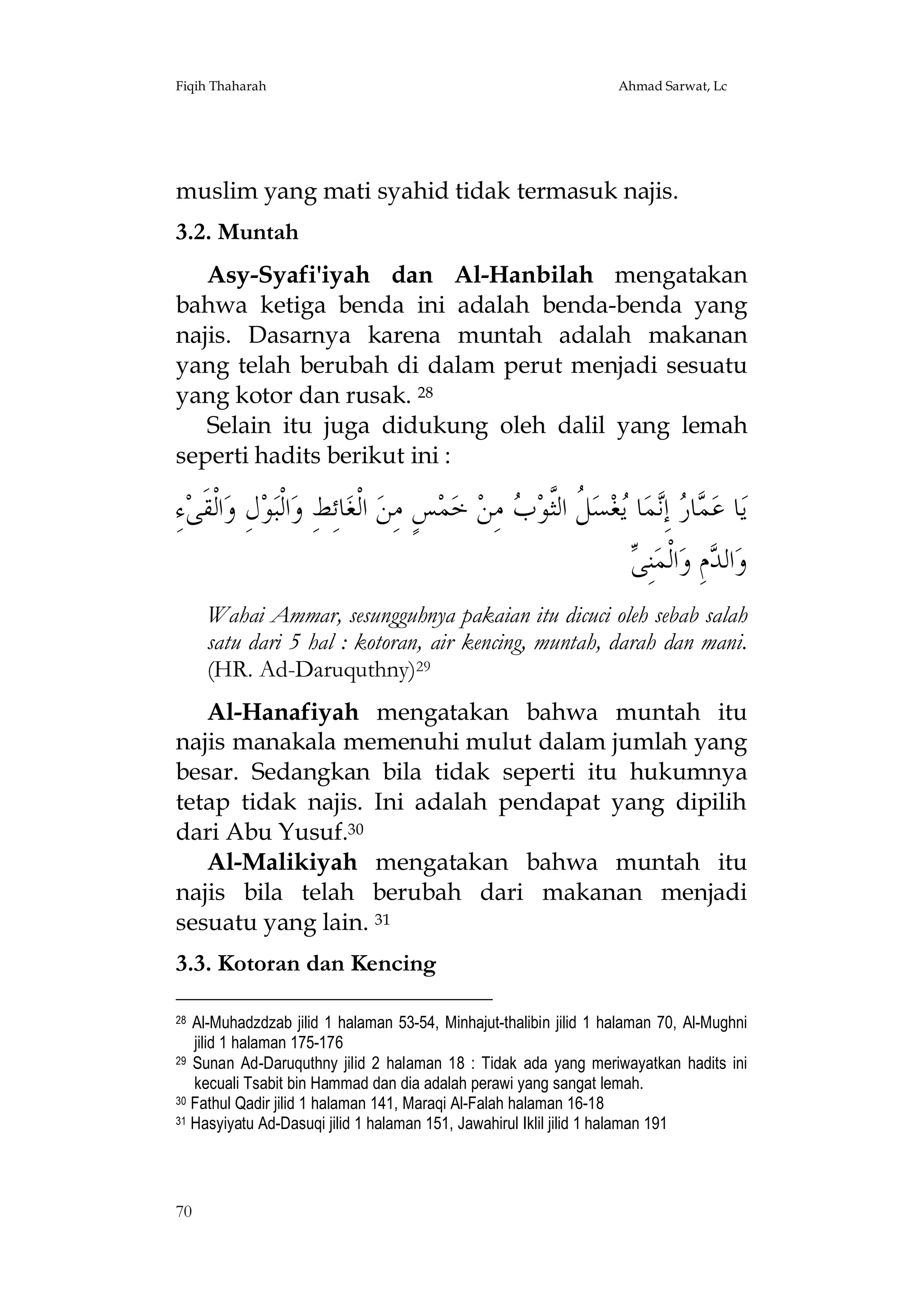 Fiqih Thaharah

Ahmad Sarwat, Lc

muslim yang mati syahid tidak termasuk najis.
3.2. Muntah
Asy-Syafi'iyah dan Al-Hanbilah mengatakan
bahwa ketiga benda ini adalah benda-benda yang
najis. Dasarnya karena muntah adalah makanan
yang telah berubah di dalam perut menjadi sesuatu
yang kotor dan rusak. 28
Selain itu juga didukung oleh dalil yang lemah
seperti hadits berikut ini :

ِ‫ﺀ‬‫ﺍﻟﹾﻘﹶﻰ‬‫ﻝِ ﻭ‬‫ﻮ‬‫ﺍﻟﹾﺒ‬‫ﺎﺋِﻂِ ﻭ‬‫ ﺍﻟﹾﻐ‬‫ﺲٍ ﻣِﻦ‬‫ﻤ‬‫ ﺧ‬‫ ﻣِﻦ‬ ‫ ﹸ ﺍﻟﱠﻮ‬‫ﺴ‬‫ﻐ‬ ‫ﺎ‬‫ﻤ‬ِ‫ ﺇ‬ ‫ﺎ‬ ‫ﺎ ﻋ‬‫ﻳ‬
‫ﻤﺭ ﻧ ﻳ ﻞ ﺜ ﺏ‬
‫ﻰ‬
 ِ‫ﻨ‬‫ﺍﻟﹾﻤ‬‫ﻡِ ﻭ‬ ‫ﺍﻟ‬‫ﻭ‬
‫ﺪ‬
Wahai Ammar, sesungguhnya pakaian itu dicuci oleh sebab salah
satu dari 5 hal : kotoran, air kencing, muntah, darah dan mani.
(HR. Ad-Daruquthny)29
Al-Hanafiyah mengatakan bahwa muntah itu
najis manakala memenuhi mulut dalam jumlah yang
besar. Sedangkan bila tidak seperti itu hukumnya
tetap tidak najis. Ini adalah pendapat yang dipilih
dari Abu Yusuf.30
Al-Malikiyah mengatakan bahwa muntah itu
najis bila telah berubah dari makanan menjadi
sesuatu yang lain. 31
3.3. Kotoran dan Kencing
Al-Muhadzdzab jilid 1 halaman 53-54, Minhajut-thalibin jilid 1 halaman 70, Al-Mughni
jilid 1 halaman 175-176
29 Sunan Ad-Daruquthny jilid 2 halaman 18 : Tidak ada yang meriwayatkan hadits ini
kecuali Tsabit bin Hammad dan dia adalah perawi yang sangat lemah.
30 Fathul Qadir jilid 1 halaman 141, Maraqi Al-Falah halaman 16-18
31 Hasyiyatu Ad-Dasuqi jilid 1 halaman 151, Jawahirul Iklil jilid 1 halaman 191
28

70

 