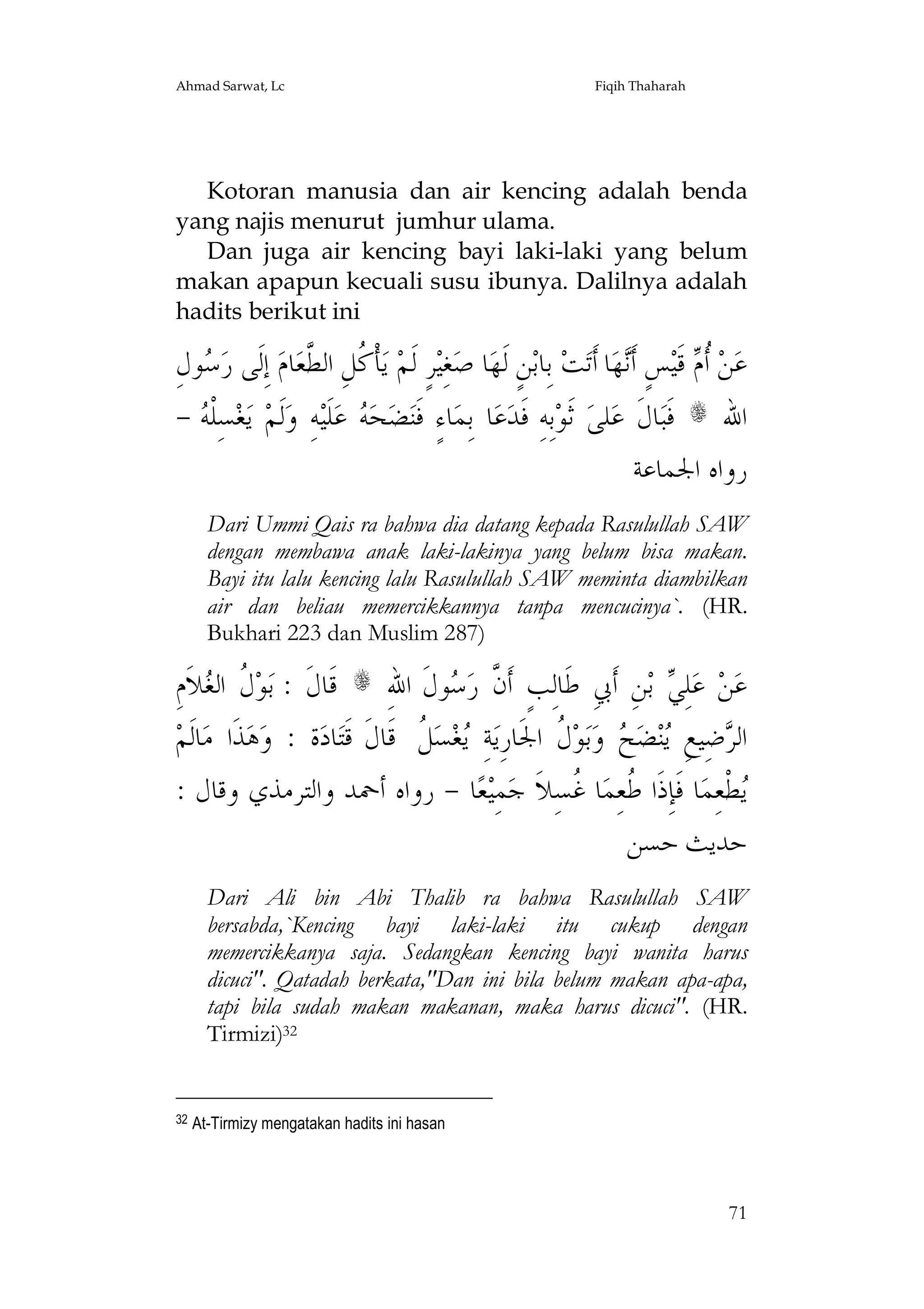Ahmad Sarwat, Lc

Fiqih Thaharah

Kotoran manusia dan air kencing adalah benda
yang najis menurut jumhur ulama.
Dan juga air kencing bayi laki-laki yang belum
makan apapun kecuali susu ibunya. Dalilnya adalah
hadits berikut ini

ِ‫ﻮﻝ‬ ‫ﺎﻡ ﺇِﻟﹶﻰ ﺭ‬‫ﺄﹾ ﹸﻞِ ﺍﻟ ﱠﻌ‬‫ ﻳ‬‫ﺮٍ ﻟﹶﻢ‬‫ﻐِﻴ‬‫ﺎ ﺻ‬‫ﻦٍ ﻟﹶﻬ‬‫ ﺑِﺎﺑ‬‫ﺖ‬‫ﺎ ﺃﹶﺗ‬‫ﻬ‬‫ﺲٍ ﺃﹶ‬‫ ﻗﹶﻴ‬ ‫ ﹸ‬‫ﻦ‬‫ﻋ‬
‫ﺳ‬
 ‫ﻛ ﻄ‬
‫ﻧ‬
‫ﺃﻡ‬
-  ‫ﺴِﻠﹾ‬‫ﻐ‬‫ ﻳ‬‫ﹶﻟﻢ‬‫ﻪِ ﻭ‬‫ﻠﹶﻴ‬‫ ﻋ‬ ‫ﺤ‬‫ﻀ‬‫ﺎﺀٍ ﻓﹶﻨ‬‫ﺎ ﺑِﻤ‬‫ﻋ‬‫ﺑِﻪِ ﻓﹶﺪ‬‫ ﺛﹶﻮ‬‫ﻠﻰ‬‫ﺎﻝﹶ ﻋ‬‫ ﻓﹶﺒ‬s ‫ﺍﷲ‬
‫ﻪ‬
‫ﻪ‬
‫ﺭﻭﺍﻩ ﺍﳉﻤﺎﻋﺔ‬
Dari Ummi Qais ra bahwa dia datang kepada Rasulullah SAW
dengan membawa anak laki-lakinya yang belum bisa makan.
Bayi itu lalu kencing lalu Rasulullah SAW meminta diambilkan
air dan beliau memercikkannya tanpa mencucinya`. (HR.
Bukhari 223 dan Muslim 287)

ِ‫ﻼﹶﻡ‬ ‫ ﹸ ﺍﻟ‬‫ﻮ‬‫ ﻗﹶﺎﻝﹶ : ﺑ‬s ِ‫ﻮﻝﹶ ﺍﷲ‬ ‫ﻦِ ﺃﹶﰊِ ﻃﹶﺎﻟِﺐٍ ﺃﹶ ﱠ ﺭ‬‫ ﺑ‬ ِ‫ﻠ‬‫ ﻋ‬‫ﻦ‬‫ﻋ‬
‫ﻝ ﻐ‬
‫ﻥ ﺳ‬
‫ﻲ‬
‫ﺎﻟﹶﻢ‬‫ﺬﹶﺍ ﻣ‬‫ﻫ‬‫ﺓ : ﻭ‬‫ﺎﺩ‬‫ ﹸ ﻗﹶﺎﻝﹶ ﻗﹶﺘ‬‫ﺴ‬‫ﻐ‬ ِ‫ﺔ‬‫ ﹸ ﺍﳉﹶﺎﺭِﻳ‬‫ﻮ‬‫ﺑ‬‫ ﻭ‬ ‫ﻀ‬‫ﻨ‬ ِ‫ﺿِﻴﻊ‬ ‫ﺍﻟ‬
‫ﻳ ﻞ‬
‫ﻳ ﺢ ﻝ‬
‫ﺮ‬
: ‫ﺎ - ﺭﻭﺍﻩ ﺃﲪﺪ ﻭﺍﻟﺘﺮﻣﺬﻱ ﻭﻗﺎﻝ‬‫ﻌ‬‫ﻤِﻴ‬‫ﺎ ﹸﺴِﻼﹶ ﺟ‬‫ﺎ ﻓﹶﺈِﺫﹶﺍ ﹸﻌِﻤ‬‫ﻄﹾﻌِﻤ‬
‫ﻃ ﻏ‬
‫ﻳ‬
‫ﺣﺪﻳﺚ ﺣﺴﻦ‬
Dari Ali bin Abi Thalib ra bahwa Rasulullah SAW
bersabda,`Kencing bayi laki-laki itu cukup dengan
memercikkanya saja. Sedangkan kencing bayi wanita harus
dicuci". Qatadah berkata,"Dan ini bila belum makan apa-apa,
tapi bila sudah makan makanan, maka harus dicuci". (HR.
Tirmizi)32

32

At-Tirmizy mengatakan hadits ini hasan

71

 