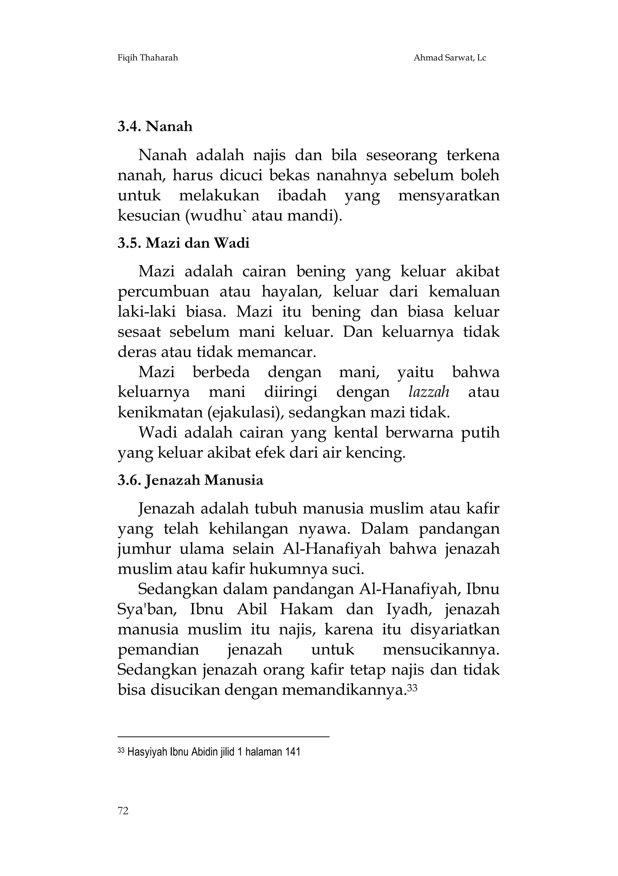 Fiqih Thaharah

Ahmad Sarwat, Lc

3.4. Nanah
Nanah adalah najis dan bila seseorang terkena
nanah, harus dicuci bekas nanahnya sebelum boleh
untuk melakukan ibadah yang mensyaratkan
kesucian (wudhu` atau mandi).
3.5. Mazi dan Wadi
Mazi adalah cairan bening yang keluar akibat
percumbuan atau hayalan, keluar dari kemaluan
laki-laki biasa. Mazi itu bening dan biasa keluar
sesaat sebelum mani keluar. Dan keluarnya tidak
deras atau tidak memancar.
Mazi berbeda dengan mani, yaitu bahwa
keluarnya mani diiringi dengan lazzah atau
kenikmatan (ejakulasi), sedangkan mazi tidak.
Wadi adalah cairan yang kental berwarna putih
yang keluar akibat efek dari air kencing.
3.6. Jenazah Manusia
Jenazah adalah tubuh manusia muslim atau kafir
yang telah kehilangan nyawa. Dalam pandangan
jumhur ulama selain Al-Hanafiyah bahwa jenazah
muslim atau kafir hukumnya suci.
Sedangkan dalam pandangan Al-Hanafiyah, Ibnu
Sya'ban, Ibnu Abil Hakam dan Iyadh, jenazah
manusia muslim itu najis, karena itu disyariatkan
pemandian
jenazah
untuk
mensucikannya.
Sedangkan jenazah orang kafir tetap najis dan tidak
bisa disucikan dengan memandikannya.33

33

Hasyiyah Ibnu Abidin jilid 1 halaman 141

72

 