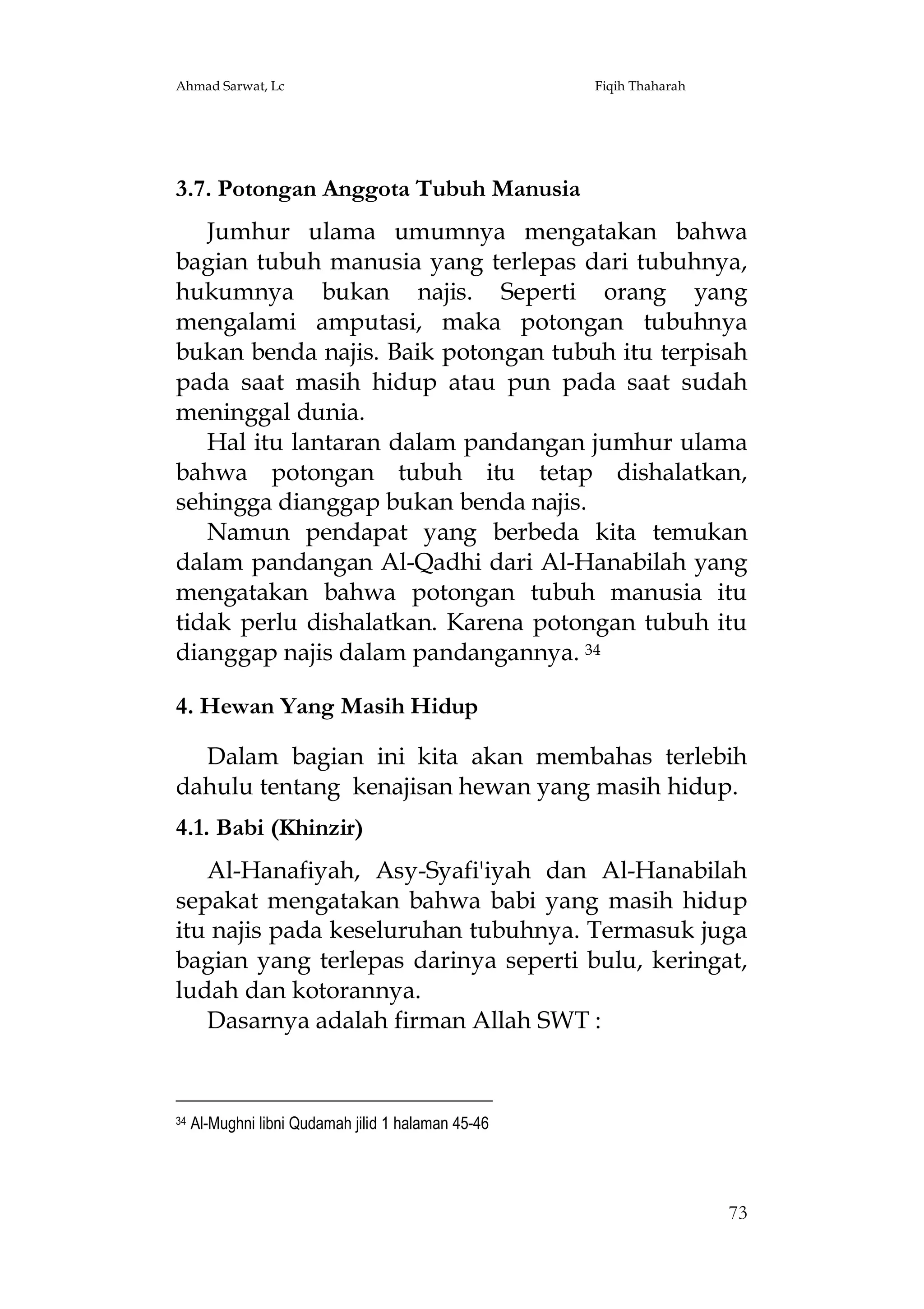 Ahmad Sarwat, Lc

Fiqih Thaharah

3.7. Potongan Anggota Tubuh Manusia
Jumhur ulama umumnya mengatakan bahwa
bagian tubuh manusia yang terlepas dari tubuhnya,
hukumnya bukan najis. Seperti orang yang
mengalami amputasi, maka potongan tubuhnya
bukan benda najis. Baik potongan tubuh itu terpisah
pada saat masih hidup atau pun pada saat sudah
meninggal dunia.
Hal itu lantaran dalam pandangan jumhur ulama
bahwa potongan tubuh itu tetap dishalatkan,
sehingga dianggap bukan benda najis.
Namun pendapat yang berbeda kita temukan
dalam pandangan Al-Qadhi dari Al-Hanabilah yang
mengatakan bahwa potongan tubuh manusia itu
tidak perlu dishalatkan. Karena potongan tubuh itu
dianggap najis dalam pandangannya. 34
4. Hewan Yang Masih Hidup
Dalam bagian ini kita akan membahas terlebih
dahulu tentang kenajisan hewan yang masih hidup.
4.1. Babi (Khinzir)
Al-Hanafiyah, Asy-Syafi'iyah dan Al-Hanabilah
sepakat mengatakan bahwa babi yang masih hidup
itu najis pada keseluruhan tubuhnya. Termasuk juga
bagian yang terlepas darinya seperti bulu, keringat,
ludah dan kotorannya.
Dasarnya adalah firman Allah SWT :

34

Al-Mughni libni Qudamah jilid 1 halaman 45-46

73

 