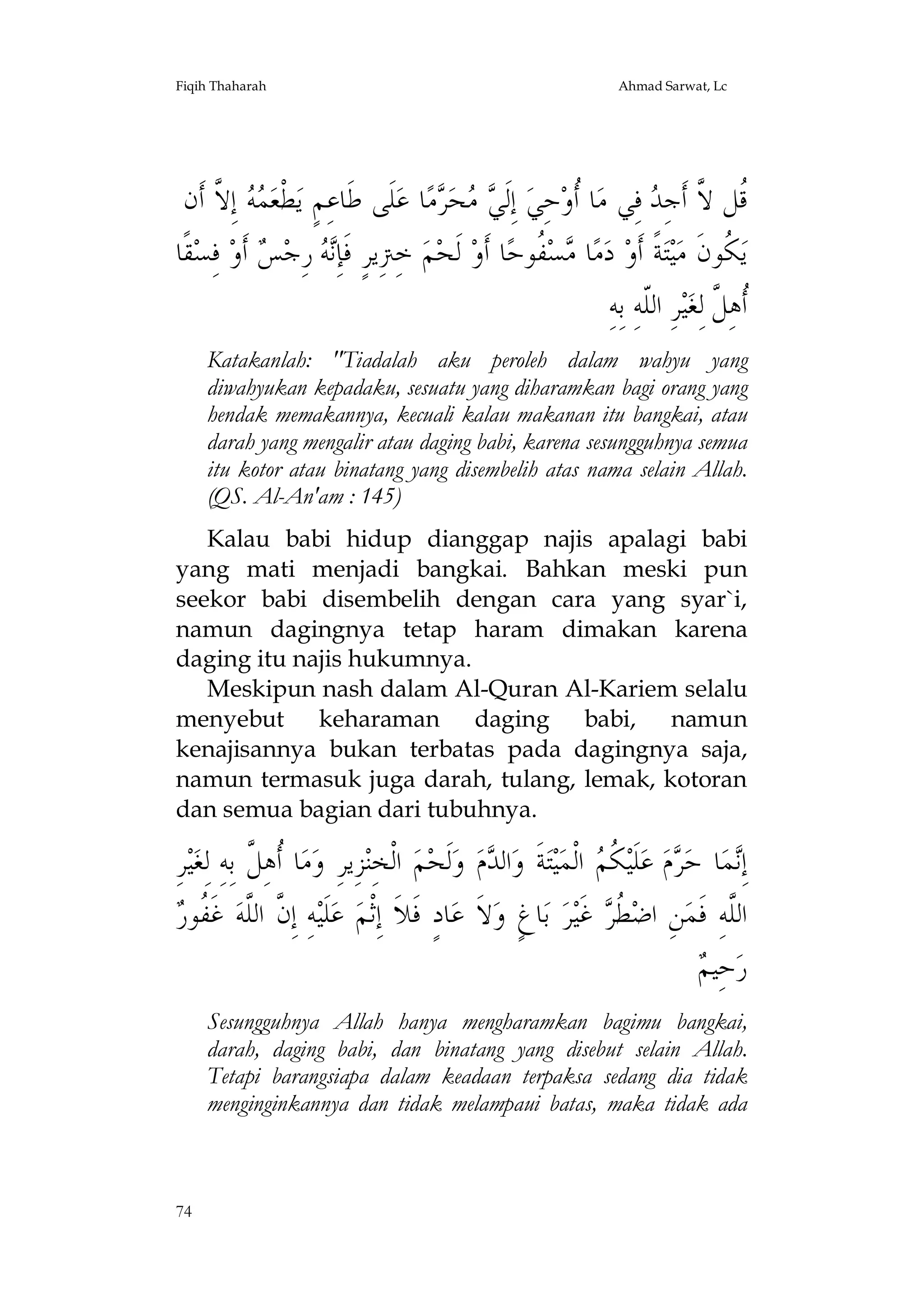 Fiqih Thaharah

Ahmad Sarwat, Lc

‫ ﺇِ ﱠ ﺃﹶﻥ‬  ‫ﻄﻌ‬‫ﻠﹶﻰ ﻃﹶﺎﻋِﻢٍ ﻳ‬‫ﺎ ﻋ‬‫ﻣ‬ ‫ﺤ‬  ‫ ﺇِﻟﹶ‬‫ﺎ ﹸﻭﺣِﻲ‬‫ ﻓِﻲ ﻣ‬ ِ‫ﹸﻞ ﱠ ﺃﹶﺟ‬
‫ﹾ ﻤﻪ ﻻ‬
‫ﻲﻣ ﺮ‬
‫ﺃ‬
‫ﻗ ﻻ ﺪ‬
‫ﻘﹰﺎ‬‫ ﻓِﺴ‬‫ ﺃﹶﻭ‬ ‫ ﺭِﺟ‬ ِ‫ ﺧِﱰِﻳﺮٍ ﻓﹶﺈ‬‫ﻢ‬‫ ﻟﹶﺤ‬‫ﺎ ﺃﹶﻭ‬‫ ﹸﻮﺣ‬‫ﺴ‬ ‫ﺎ‬‫ﻣ‬‫ ﺩ‬‫ﺔﹰ ﺃﹶﻭ‬‫ﺘ‬‫ﻴ‬‫ ﹸﻮﻥﹶ ﻣ‬‫ﻳ‬
‫ﻧﻪ ﺲ‬
‫ﻣ ﻔ‬
‫ﻜ‬
ِ‫ﺮِ ﺍﻟﹼﻪِ ﺑِﻪ‬‫ﻴ‬‫ﹸﻫِ ﱠ ﻟِﻐ‬
‫ﻠ‬
‫ﺃﻞ‬
Katakanlah: "Tiadalah aku peroleh dalam wahyu yang
diwahyukan kepadaku, sesuatu yang diharamkan bagi orang yang
hendak memakannya, kecuali kalau makanan itu bangkai, atau
darah yang mengalir atau daging babi, karena sesungguhnya semua
itu kotor atau binatang yang disembelih atas nama selain Allah.
(QS. Al-An'am : 145)
Kalau babi hidup dianggap najis apalagi babi
yang mati menjadi bangkai. Bahkan meski pun
seekor babi disembelih dengan cara yang syar`i,
namun dagingnya tetap haram dimakan karena
daging itu najis hukumnya.
Meskipun nash dalam Al-Quran Al-Kariem selalu
menyebut keharaman daging babi, namun
kenajisannya bukan terbatas pada dagingnya saja,
namun termasuk juga darah, tulang, lemak, kotoran
dan semua bagian dari tubuhnya.

ِ‫ﺮ‬‫ﻴ‬‫ﺎ ﹸﻫِ ﱠ ﺑِﻪِ ﻟِﻐ‬‫ﻣ‬‫ﺰِﻳﺮِ ﻭ‬‫ ﺍﻟﹾﺨِﻨ‬‫ﻢ‬‫ﻟﹶﺤ‬‫ ﻭ‬‫ﻡ‬ ‫ﺍﻟ‬‫ﺔﹶ ﻭ‬‫ﺘ‬‫ﻴ‬‫ ﺍﻟﹾﻤ‬ ‫ ﹸ‬‫ﻠﹶﻴ‬‫ ﻋ‬‫ﻡ‬ ‫ﺎ ﺣ‬‫ﻤ‬ِ‫ﺇ‬
‫ﺃﻞ‬
‫ﺪ‬
‫ﻧ ﺮ ﻜﻢ‬
‫ﱠ ﻠ ﻔﺭ‬
 ‫ ﻏﹶ ﹸﻮ‬‫ﻪِ ﺇِﻥ ﺍﻟﱠﻪ‬‫ﻠﹶﻴ‬‫ ﻋ‬‫ﺎﺩٍ ﻓﹶﻼﹶ ﺇِﺛﹾﻢ‬‫ﻻﹶ ﻋ‬‫ﺎﻍٍ ﻭ‬‫ ﺑ‬‫ﺮ‬‫ ﻏﹶﻴ‬ ‫ ﹸ‬‫ﻦِ ﺍﺿ‬‫ﺍﻟﱠﻪِ ﻓﹶﻤ‬
‫ﻄﺮ‬
‫ﻠ‬
‫ﻢ‬
 ‫ﺣِﻴ‬‫ﺭ‬
Sesungguhnya Allah hanya mengharamkan bagimu bangkai,
darah, daging babi, dan binatang yang disebut selain Allah.
Tetapi barangsiapa dalam keadaan terpaksa sedang dia tidak
menginginkannya dan tidak melampaui batas, maka tidak ada

74

 