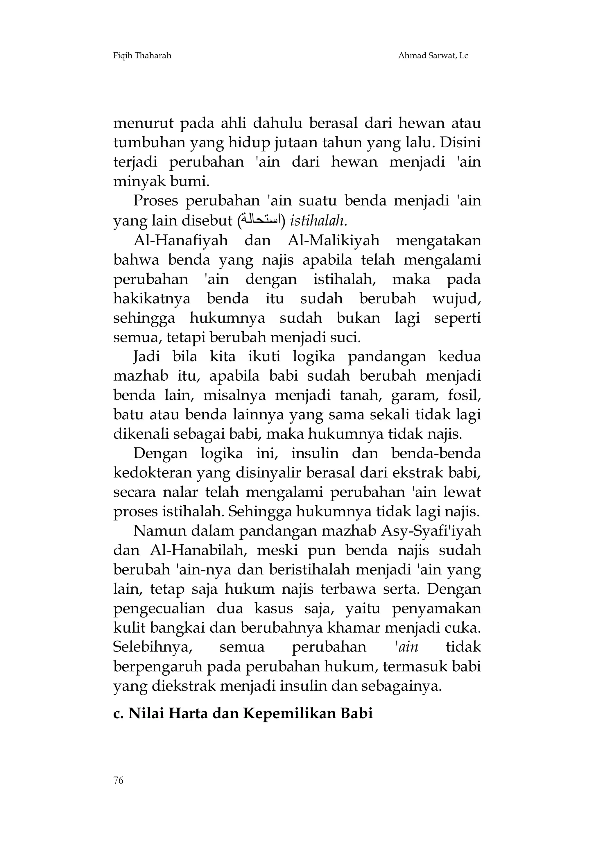 Fiqih Thaharah

Ahmad Sarwat, Lc

menurut pada ahli dahulu berasal dari hewan atau
tumbuhan yang hidup jutaan tahun yang lalu. Disini
terjadi perubahan 'ain dari hewan menjadi 'ain
minyak bumi.
Proses perubahan 'ain suatu benda menjadi 'ain
yang lain disebut (‫ )اﺳﺘﺤﺎﻟﺔ‬istihalah.
Al-Hanafiyah dan Al-Malikiyah mengatakan
bahwa benda yang najis apabila telah mengalami
perubahan 'ain dengan istihalah, maka pada
hakikatnya benda itu sudah berubah wujud,
sehingga hukumnya sudah bukan lagi seperti
semua, tetapi berubah menjadi suci.
Jadi bila kita ikuti logika pandangan kedua
mazhab itu, apabila babi sudah berubah menjadi
benda lain, misalnya menjadi tanah, garam, fosil,
batu atau benda lainnya yang sama sekali tidak lagi
dikenali sebagai babi, maka hukumnya tidak najis.
Dengan logika ini, insulin dan benda-benda
kedokteran yang disinyalir berasal dari ekstrak babi,
secara nalar telah mengalami perubahan 'ain lewat
proses istihalah. Sehingga hukumnya tidak lagi najis.
Namun dalam pandangan mazhab Asy-Syafi'iyah
dan Al-Hanabilah, meski pun benda najis sudah
berubah 'ain-nya dan beristihalah menjadi 'ain yang
lain, tetap saja hukum najis terbawa serta. Dengan
pengecualian dua kasus saja, yaitu penyamakan
kulit bangkai dan berubahnya khamar menjadi cuka.
Selebihnya,
semua
perubahan
'ain
tidak
berpengaruh pada perubahan hukum, termasuk babi
yang diekstrak menjadi insulin dan sebagainya.
c. Nilai Harta dan Kepemilikan Babi

76

 