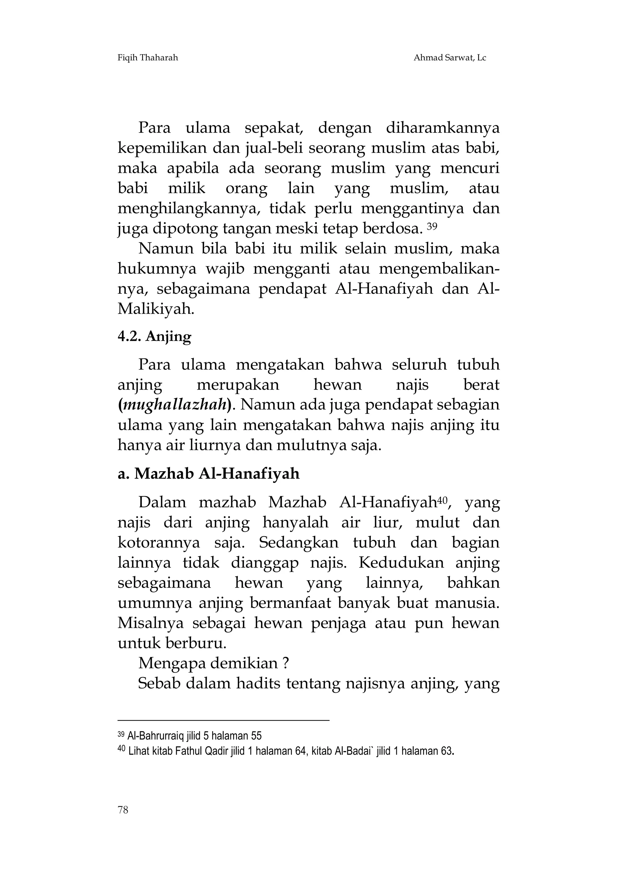 Fiqih Thaharah

Ahmad Sarwat, Lc

Para ulama sepakat, dengan diharamkannya
kepemilikan dan jual-beli seorang muslim atas babi,
maka apabila ada seorang muslim yang mencuri
babi milik orang lain yang muslim, atau
menghilangkannya, tidak perlu menggantinya dan
juga dipotong tangan meski tetap berdosa. 39
Namun bila babi itu milik selain muslim, maka
hukumnya wajib mengganti atau mengembalikannya, sebagaimana pendapat Al-Hanafiyah dan AlMalikiyah.
4.2. Anjing
Para ulama mengatakan bahwa seluruh tubuh
anjing
merupakan
hewan
najis
berat
(mughallazhah). Namun ada juga pendapat sebagian
ulama yang lain mengatakan bahwa najis anjing itu
hanya air liurnya dan mulutnya saja.
a. Mazhab Al-Hanafiyah
Dalam mazhab Mazhab Al-Hanafiyah40, yang
najis dari anjing hanyalah air liur, mulut dan
kotorannya saja. Sedangkan tubuh dan bagian
lainnya tidak dianggap najis. Kedudukan anjing
sebagaimana hewan yang lainnya, bahkan
umumnya anjing bermanfaat banyak buat manusia.
Misalnya sebagai hewan penjaga atau pun hewan
untuk berburu.
Mengapa demikian ?
Sebab dalam hadits tentang najisnya anjing, yang
39

40

Al-Bahrurraiq jilid 5 halaman 55
Lihat kitab Fathul Qadir jilid 1 halaman 64, kitab Al-Badai` jilid 1 halaman 63.

78

 