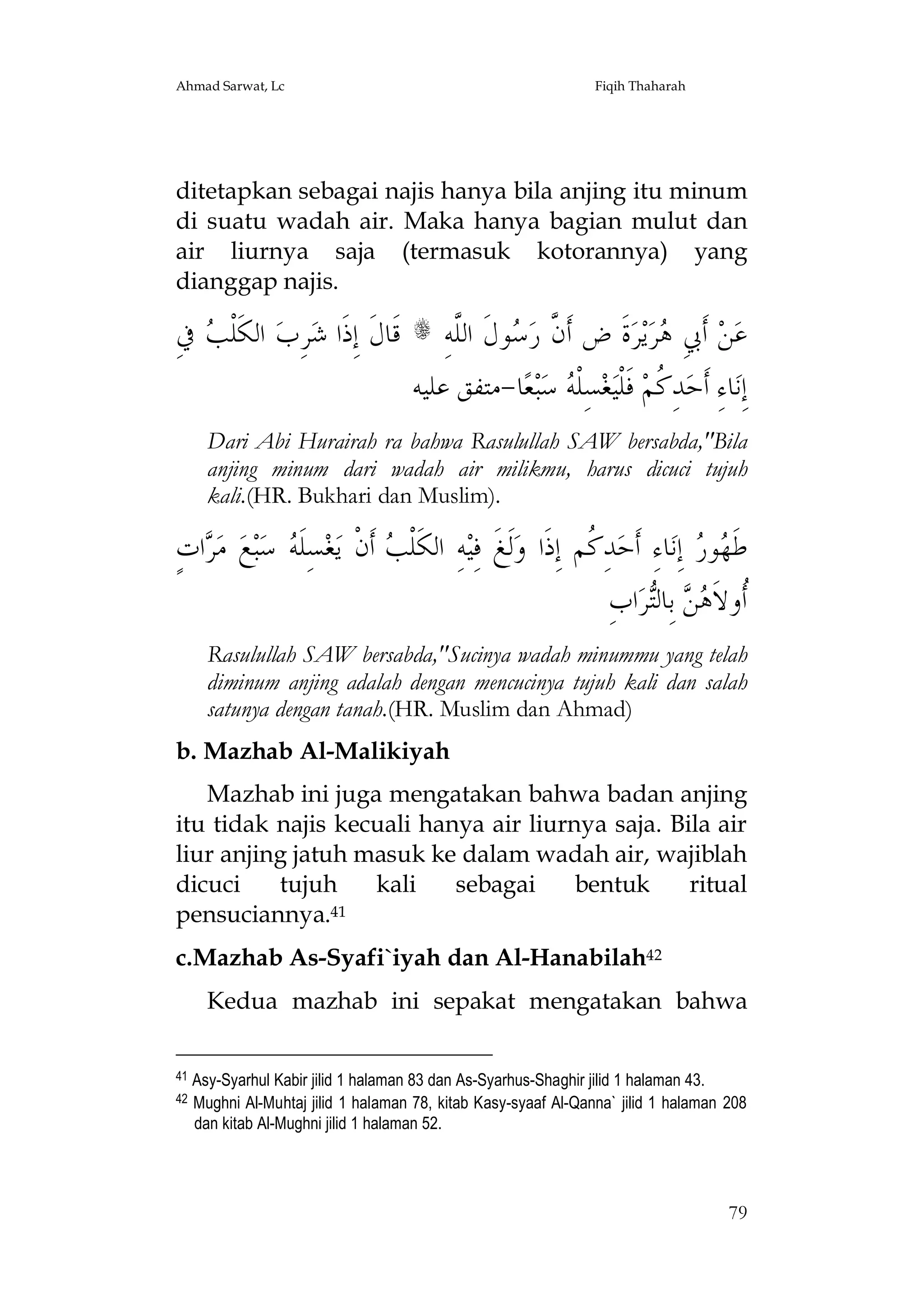 Ahmad Sarwat, Lc

Fiqih Thaharah

ditetapkan sebagai najis hanya bila anjing itu minum
di suatu wadah air. Maka hanya bagian mulut dan
air liurnya saja (termasuk kotorannya) yang
dianggap najis.

ِ‫ ﰲ‬ ‫ﺮِﺏ ﺍﻟﻜﹶﻠﹾ‬‫ﻗﹶﺎﻝﹶ ﺇِﺫﹶﺍ ﺷ‬
‫ ﺐ‬

ِ‫ﻮﻝﹶ ﺍﻟﱠﻪ‬ ‫ﺓﹶ ﺽ ﺃﹶ ﱠ ﺭ‬‫ﺮ‬‫ﻳ‬‫ﺮ‬ ِ‫ ﺃﹶﰊ‬‫ﻦ‬‫ﻋ‬
‫ﻥ ﺳ ﻠ‬
‫ﻫ‬
‫ﺎ-ﻣﺘﻔﻖ ﻋﻠﻴﻪ‬‫ﻌ‬‫ﺒ‬‫ ﺳ‬ ‫ﺴِﻠﹾ‬‫ﻐ‬‫ ﻓﹶﻠﹾﻴ‬‫ﺪِ ﹸﻢ‬‫ﺎﺀِ ﺃﹶﺣ‬‫ﺇِﻧ‬
‫ﻪ‬
‫ﻛ‬

s

Dari Abi Hurairah ra bahwa Rasulullah SAW bersabda,"Bila
anjing minum dari wadah air milikmu, harus dicuci tujuh
kali.(HR. Bukhari dan Muslim).

ٍ‫ﺍﺕ‬ ‫ ﻣ‬‫ﻊ‬‫ﺒ‬‫ ﺳ‬ ‫ﺴِﻠﹶ‬‫ﻐ‬‫ ﺃﹶﻥﹾ ﻳ‬ ‫ﻪِ ﺍﻟﻜﹶﻠﹾ‬‫ﻟﹶﻎﹶ ﻓِﻴ‬‫ﺪِ ﹸﻢ ﺇِﺫﹶﺍ ﻭ‬‫ﺎﺀِ ﺃﹶﺣ‬‫ ﺇِﻧ‬ ‫ﻮ‬ ‫ﻃﹶ‬
‫ﺮ‬
‫ﻪ‬
‫ﺐ‬
‫ﻛ‬
‫ﻬﺭ‬
ِ‫ﺍﺏ‬‫ﺮ‬‫ ﺑِﺎﻟ‬  ‫ﹸﻭﻻﹶ‬
‫ﺃ ﻫﻦ ﺘ‬
Rasulullah SAW bersabda,"Sucinya wadah minummu yang telah
diminum anjing adalah dengan mencucinya tujuh kali dan salah
satunya dengan tanah.(HR. Muslim dan Ahmad)
b. Mazhab Al-Malikiyah
Mazhab ini juga mengatakan bahwa badan anjing
itu tidak najis kecuali hanya air liurnya saja. Bila air
liur anjing jatuh masuk ke dalam wadah air, wajiblah
dicuci
tujuh
kali
sebagai
bentuk
ritual
pensuciannya.41
c.Mazhab As-Syafi`iyah dan Al-Hanabilah42
Kedua mazhab ini sepakat mengatakan bahwa
41
42

Asy-Syarhul Kabir jilid 1 halaman 83 dan As-Syarhus-Shaghir jilid 1 halaman 43.
Mughni Al-Muhtaj jilid 1 halaman 78, kitab Kasy-syaaf Al-Qanna` jilid 1 halaman 208
dan kitab Al-Mughni jilid 1 halaman 52.

79

 