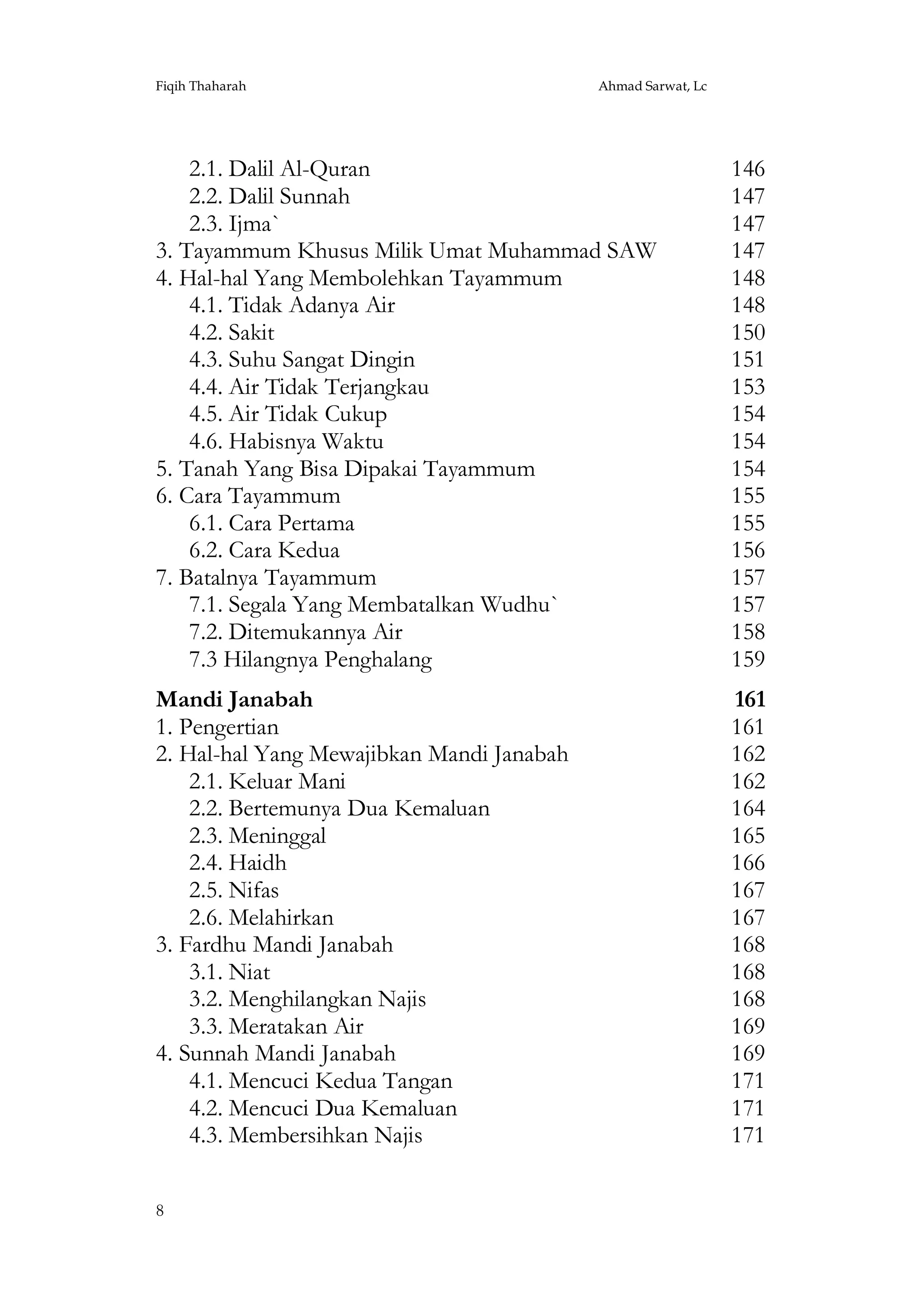 Fiqih Thaharah

Ahmad Sarwat, Lc

2.1. Dalil Al-Quran
2.2. Dalil Sunnah
2.3. Ijma`
3. Tayammum Khusus Milik Umat Muhammad SAW
4. Hal-hal Yang Membolehkan Tayammum
4.1. Tidak Adanya Air
4.2. Sakit
4.3. Suhu Sangat Dingin
4.4. Air Tidak Terjangkau
4.5. Air Tidak Cukup
4.6. Habisnya Waktu
5. Tanah Yang Bisa Dipakai Tayammum
6. Cara Tayammum
6.1. Cara Pertama
6.2. Cara Kedua
7. Batalnya Tayammum
7.1. Segala Yang Membatalkan Wudhu`
7.2. Ditemukannya Air
7.3 Hilangnya Penghalang

146
147
147
147
148
148
150
151
153
154
154
154
155
155
156
157
157
158
159

Mandi Janabah
1. Pengertian
2. Hal-hal Yang Mewajibkan Mandi Janabah
2.1. Keluar Mani
2.2. Bertemunya Dua Kemaluan
2.3. Meninggal
2.4. Haidh
2.5. Nifas
2.6. Melahirkan
3. Fardhu Mandi Janabah
3.1. Niat
3.2. Menghilangkan Najis
3.3. Meratakan Air
4. Sunnah Mandi Janabah
4.1. Mencuci Kedua Tangan
4.2. Mencuci Dua Kemaluan
4.3. Membersihkan Najis

161
161
162
162
164
165
166
167
167
168
168
168
169
169
171
171
171

8

 