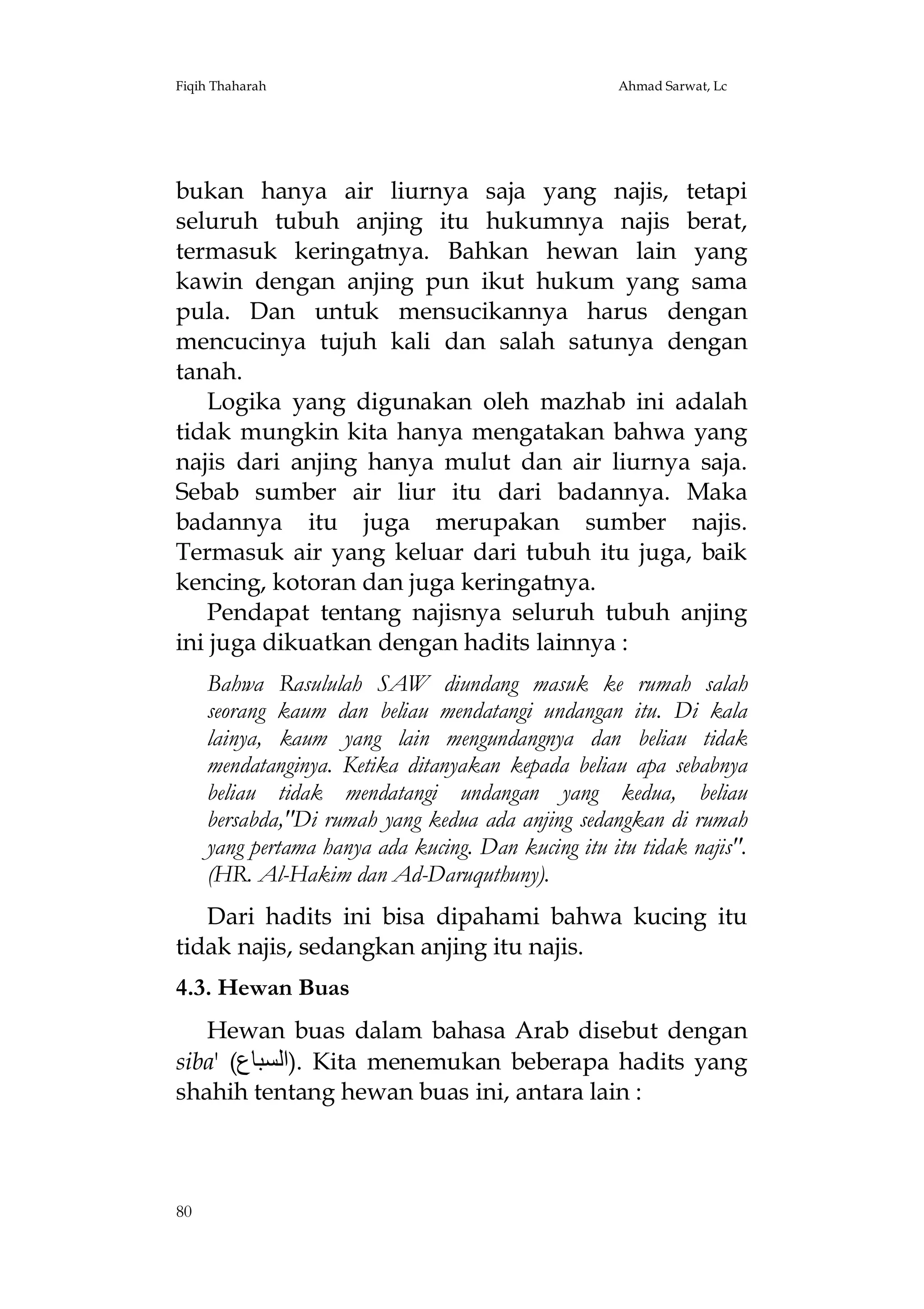 Fiqih Thaharah

Ahmad Sarwat, Lc

bukan hanya air liurnya saja yang najis, tetapi
seluruh tubuh anjing itu hukumnya najis berat,
termasuk keringatnya. Bahkan hewan lain yang
kawin dengan anjing pun ikut hukum yang sama
pula. Dan untuk mensucikannya harus dengan
mencucinya tujuh kali dan salah satunya dengan
tanah.
Logika yang digunakan oleh mazhab ini adalah
tidak mungkin kita hanya mengatakan bahwa yang
najis dari anjing hanya mulut dan air liurnya saja.
Sebab sumber air liur itu dari badannya. Maka
badannya itu juga merupakan sumber najis.
Termasuk air yang keluar dari tubuh itu juga, baik
kencing, kotoran dan juga keringatnya.
Pendapat tentang najisnya seluruh tubuh anjing
ini juga dikuatkan dengan hadits lainnya :
Bahwa Rasululah SAW diundang masuk ke rumah salah
seorang kaum dan beliau mendatangi undangan itu. Di kala
lainya, kaum yang lain mengundangnya dan beliau tidak
mendatanginya. Ketika ditanyakan kepada beliau apa sebabnya
beliau tidak mendatangi undangan yang kedua, beliau
bersabda,"Di rumah yang kedua ada anjing sedangkan di rumah
yang pertama hanya ada kucing. Dan kucing itu itu tidak najis".
(HR. Al-Hakim dan Ad-Daruquthuny).
Dari hadits ini bisa dipahami bahwa kucing itu
tidak najis, sedangkan anjing itu najis.
4.3. Hewan Buas
Hewan buas dalam bahasa Arab disebut dengan
siba' (‫ .)اﻟﺴﺒﺎع‬Kita menemukan beberapa hadits yang
shahih tentang hewan buas ini, antara lain :

80

 