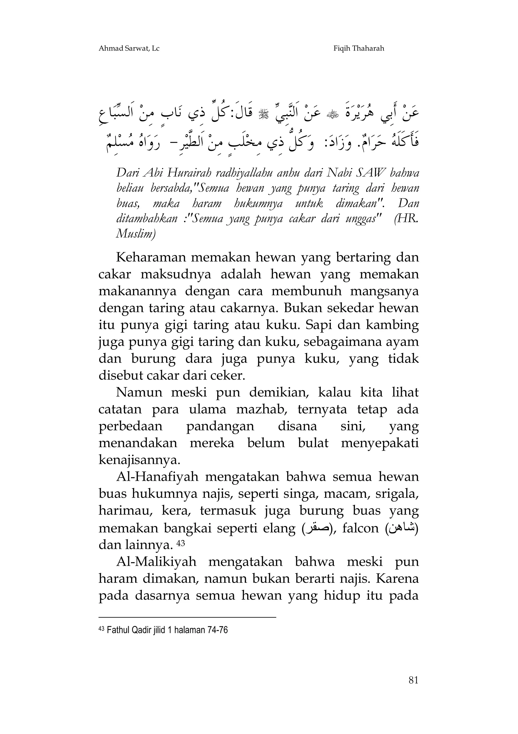 Ahmad Sarwat, Lc

Fiqih Thaharah

ِ‫ﺎﻉ‬‫ﺒ‬ ‫ ﺍﹶﻟ‬‫ﺎﺏٍ ﻣِﻦ‬‫ ﻗﹶﺎﻝﹶ: ﹸ ﱢ ﺫِﻱ ﻧ‬  ِ‫ﺒ‬‫ ﺍﹶﻟ‬‫ﻦ‬‫ ﻋ‬ ‫ﺓﹶ‬‫ﺮ‬‫ﻳ‬‫ﺮ‬ ‫ ﺃﹶﺑِﻲ‬‫ﻦ‬‫ﻋ‬
‫ﺴ‬
‫ﻛﻞ‬
‫ﻨﻲ‬
‫ﻫ‬
‫ﻩﻣ ﻢ‬
 ِ‫ﻠ‬‫ﺴ‬  ‫ﺍ‬‫ﻭ‬‫ﺮِ- ﺭ‬‫ ﺍﹶﻟ ﱠﻴ‬‫ﻠﹶﺐٍ ﻣِﻦ‬‫ ﹸ ﱡ ﺫِﻱ ﻣِﺨ‬‫: ﻭ‬‫ﺍﺩ‬‫ﺯ‬‫. ﻭ‬ ‫ﺍ‬‫ﺮ‬‫ ﺣ‬ ‫ﻓﹶﺄﹶﻛﹶﻠﹶ‬
‫ﻄ‬
‫ﻛﻞ‬
‫ﻪ ﻡ‬
Dari Abi Hurairah radhiyallahu anhu dari Nabi SAW
beliau bersabda,"Semua hewan yang punya taring dari
buas, maka haram hukumnya untuk dimakan".
ditambahkan :"Semua yang punya cakar dari unggas"
Muslim)

bahwa
hewan
Dan
(HR.

Keharaman memakan hewan yang bertaring dan
cakar maksudnya adalah hewan yang memakan
makanannya dengan cara membunuh mangsanya
dengan taring atau cakarnya. Bukan sekedar hewan
itu punya gigi taring atau kuku. Sapi dan kambing
juga punya gigi taring dan kuku, sebagaimana ayam
dan burung dara juga punya kuku, yang tidak
disebut cakar dari ceker.
Namun meski pun demikian, kalau kita lihat
catatan para ulama mazhab, ternyata tetap ada
perbedaan
pandangan
disana
sini,
yang
menandakan mereka belum bulat menyepakati
kenajisannya.
Al-Hanafiyah mengatakan bahwa semua hewan
buas hukumnya najis, seperti singa, macam, srigala,
harimau, kera, termasuk juga burung buas yang
memakan bangkai seperti elang (‫ ,)ﺻﻘﺮ‬falcon (‫)ﺷﺎھﻦ‬
dan lainnya. 43
Al-Malikiyah mengatakan bahwa meski pun
haram dimakan, namun bukan berarti najis. Karena
pada dasarnya semua hewan yang hidup itu pada
43

Fathul Qadir jilid 1 halaman 74-76

81

 