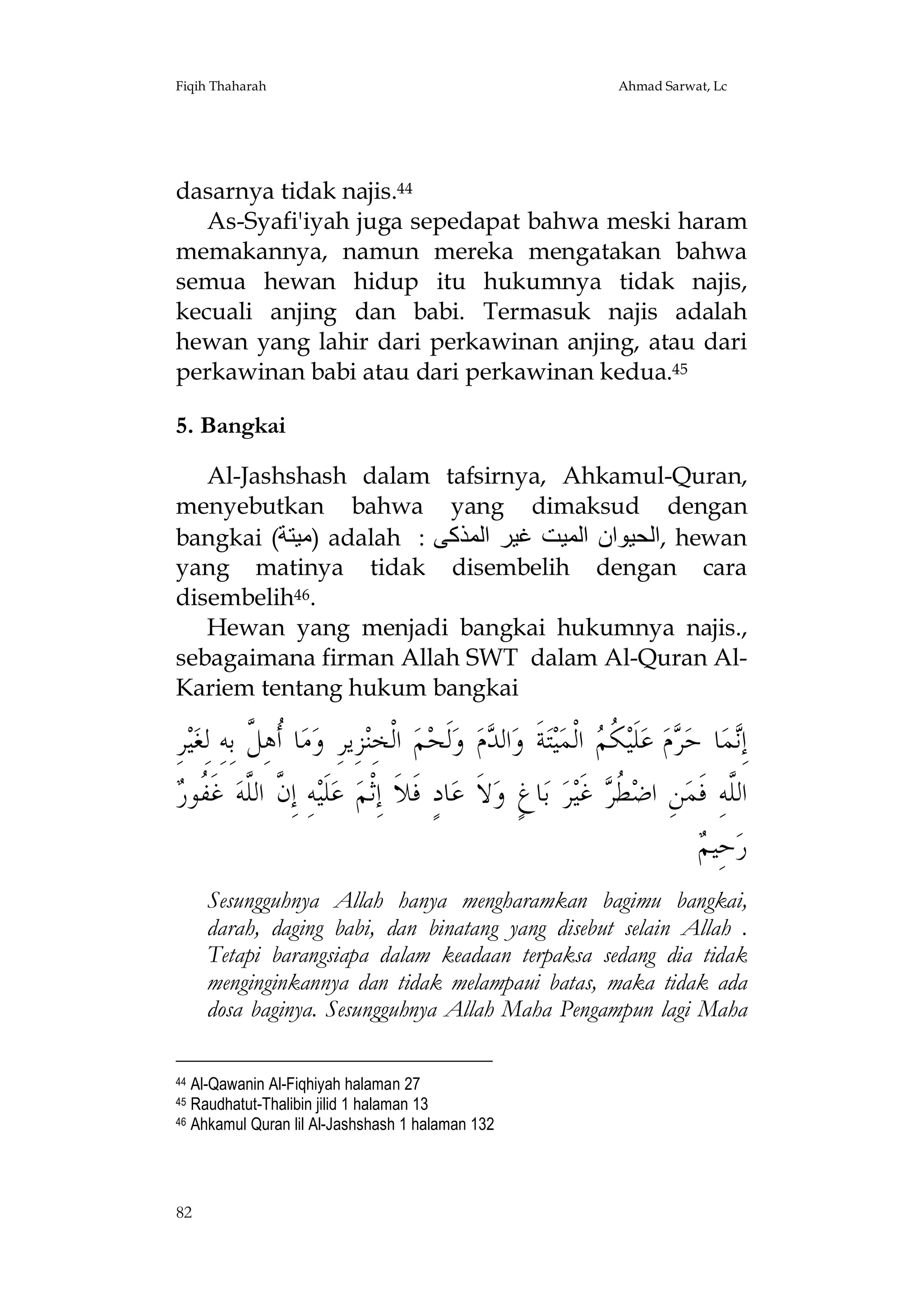 Fiqih Thaharah

Ahmad Sarwat, Lc

dasarnya tidak najis.44
As-Syafi'iyah juga sepedapat bahwa meski haram
memakannya, namun mereka mengatakan bahwa
semua hewan hidup itu hukumnya tidak najis,
kecuali anjing dan babi. Termasuk najis adalah
hewan yang lahir dari perkawinan anjing, atau dari
perkawinan babi atau dari perkawinan kedua.45
5. Bangkai
Al-Jashshash dalam tafsirnya, Ahkamul-Quran,
menyebutkan bahwa yang dimaksud dengan
bangkai (‫ )ﻣﯿﺘﺔ‬adalah : ‫ ,اﻟﺤﯿﻮان اﻟﻤﯿﺖ ﻏﯿﺮ اﻟﻤﺬﻛﻰ‬hewan
yang matinya tidak disembelih dengan cara
disembelih46.
Hewan yang menjadi bangkai hukumnya najis.,
sebagaimana firman Allah SWT dalam Al-Quran AlKariem tentang hukum bangkai

ِ‫ﺮ‬‫ﻴ‬‫ﺎ ﹸﻫِ ﱠ ﺑِﻪِ ﻟِﻐ‬‫ﻣ‬‫ﺰِﻳﺮِ ﻭ‬‫ ﺍﻟﹾﺨِﻨ‬‫ﻢ‬‫ﻟﹶﺤ‬‫ ﻭ‬‫ﻡ‬ ‫ﺍﻟ‬‫ﺔﹶ ﻭ‬‫ﺘ‬‫ﻴ‬‫ ﺍﻟﹾﻤ‬ ‫ ﹸ‬‫ﻠﹶﻴ‬‫ ﻋ‬‫ﻡ‬ ‫ﺎ ﺣ‬‫ﻤ‬ِ‫ﺇ‬
‫ﺃﻞ‬
‫ﺪ‬
‫ﻧ ﺮ ﻜﻢ‬
‫ﱠ ﻠ ﻔﺭ‬
 ‫ ﻏﹶ ﹸﻮ‬‫ﻪِ ﺇِﻥ ﺍﻟﱠﻪ‬‫ﻠﹶﻴ‬‫ ﻋ‬‫ﺎﺩٍ ﻓﹶﻼﹶ ﺇِﺛﹾﻢ‬‫ﻻﹶ ﻋ‬‫ﺎﻍٍ ﻭ‬‫ ﺑ‬‫ﺮ‬‫ ﻏﹶﻴ‬ ‫ ﹸ‬‫ﻦِ ﺍﺿ‬‫ﺍﻟﱠﻪِ ﻓﹶﻤ‬
‫ﻄﺮ‬
‫ﻠ‬
‫ﻢ‬
 ‫ﺣِﻴ‬‫ﺭ‬
Sesungguhnya Allah hanya mengharamkan bagimu bangkai,
darah, daging babi, dan binatang yang disebut selain Allah .
Tetapi barangsiapa dalam keadaan terpaksa sedang dia tidak
menginginkannya dan tidak melampaui batas, maka tidak ada
dosa baginya. Sesungguhnya Allah Maha Pengampun lagi Maha
Al-Qawanin Al-Fiqhiyah halaman 27
Raudhatut-Thalibin jilid 1 halaman 13
46 Ahkamul Quran lil Al-Jashshash 1 halaman 132
44
45

82

 