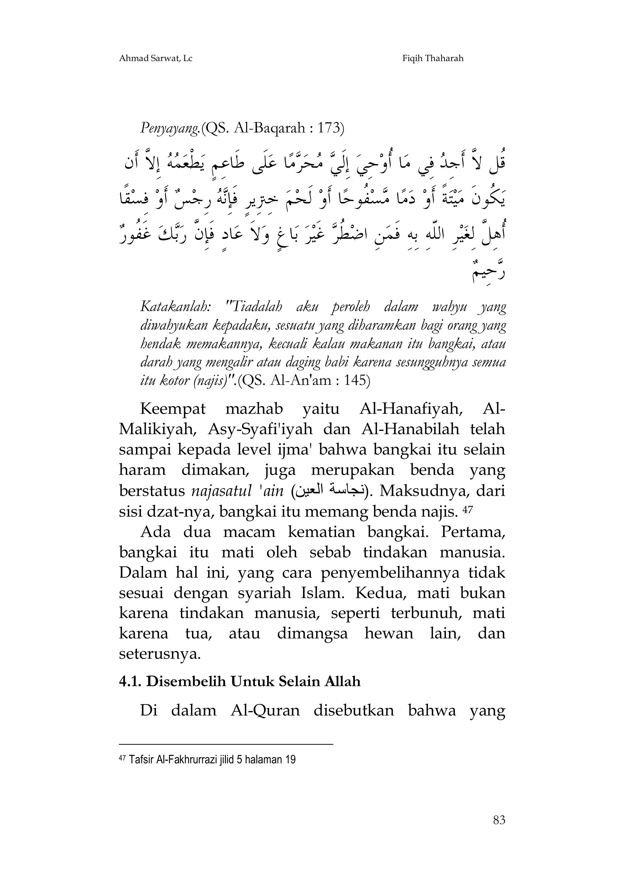 Ahmad Sarwat, Lc

Fiqih Thaharah

Penyayang.(QS. Al-Baqarah : 173)

‫ ﺇِ ﱠ ﺃﹶﻥ‬  ‫ﻄﻌ‬‫ﻠﹶﻰ ﻃﹶﺎﻋِﻢٍ ﻳ‬‫ﺎ ﻋ‬‫ﻣ‬ ‫ﺤ‬  ‫ ﺇِﻟﹶ‬‫ﺎ ﹸﻭﺣِﻲ‬‫ ﻓِﻲ ﻣ‬ ِ‫ﹸﻞ ﱠ ﺃﹶﺟ‬
‫ﹾ ﻤﻪ ﻻ‬
‫ﻲﻣ ﺮ‬
‫ﺃ‬
‫ﻗ ﻻ ﺪ‬
‫ﻘﹰﺎ‬‫ ﻓِﺴ‬‫ ﺃﹶﻭ‬ ‫ ﺭِﺟ‬ ِ‫ ﺧِﱰِﻳﺮٍ ﻓﹶﺈ‬‫ﻢ‬‫ ﻟﹶﺤ‬‫ﺎ ﺃﹶﻭ‬‫ ﹸﻮﺣ‬‫ﺴ‬ ‫ﺎ‬‫ﻣ‬‫ ﺩ‬‫ﺔﹰ ﺃﹶﻭ‬‫ﺘ‬‫ﻴ‬‫ ﹸﻮﻥﹶ ﻣ‬‫ﻳ‬
‫ﻧﻪ ﺲ‬
‫ﻣ ﻔ‬
‫ﻜ‬
‫ﻥ ﺑ ﻔﺭ‬
 ‫ ﻏﹶ ﹸﻮ‬‫ﻚ‬‫ﺎﺩٍ ﻓﹶﺈِ ﱠ ﺭ‬‫ﻻﹶ ﻋ‬‫ﺎﻍٍ ﻭ‬‫ ﺑ‬‫ﺮ‬‫ ﻏﹶﻴ‬ ‫ ﹸ‬‫ﻦِ ﺍﺿ‬‫ﺮِ ﺍﻟﹼﻪِ ﺑِﻪِ ﻓﹶﻤ‬‫ﻴ‬‫ﹸﻫِ ﱠ ﻟِﻐ‬
‫ﻄﺮ‬
‫ﻠ‬
‫ﺃﻞ‬
‫ﺭ ﻢ‬
 ‫ﺣِﻴ‬
Katakanlah: "Tiadalah aku peroleh dalam wahyu yang
diwahyukan kepadaku, sesuatu yang diharamkan bagi orang yang
hendak memakannya, kecuali kalau makanan itu bangkai, atau
darah yang mengalir atau daging babi karena sesungguhnya semua
itu kotor (najis)".(QS. Al-An'am : 145)
Keempat mazhab yaitu Al-Hanafiyah, AlMalikiyah, Asy-Syafi'iyah dan Al-Hanabilah telah
sampai kepada level ijma' bahwa bangkai itu selain
haram dimakan, juga merupakan benda yang
berstatus najasatul 'ain (‫ .)ﻧﺠﺎﺳﺔ اﻟﻌﯿﻦ‬Maksudnya, dari
sisi dzat-nya, bangkai itu memang benda najis. 47
Ada dua macam kematian bangkai. Pertama,
bangkai itu mati oleh sebab tindakan manusia.
Dalam hal ini, yang cara penyembelihannya tidak
sesuai dengan syariah Islam. Kedua, mati bukan
karena tindakan manusia, seperti terbunuh, mati
karena tua, atau dimangsa hewan lain, dan
seterusnya.
4.1. Disembelih Untuk Selain Allah
Di dalam Al-Quran disebutkan bahwa yang
47

Tafsir Al-Fakhrurrazi jilid 5 halaman 19

83

 