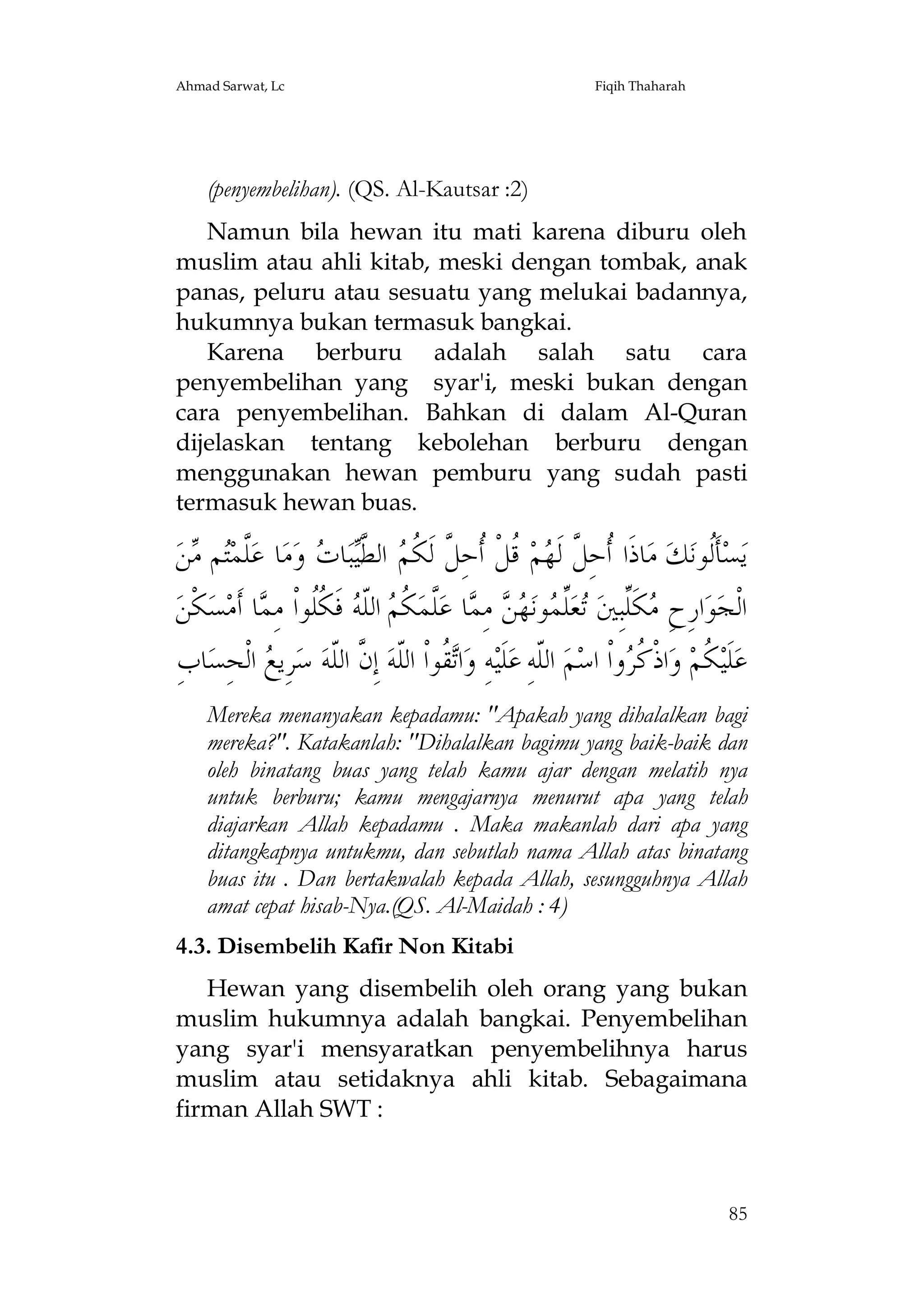Ahmad Sarwat, Lc

Fiqih Thaharah

(penyembelihan). (QS. Al-Kautsar :2)
Namun bila hewan itu mati karena diburu oleh
muslim atau ahli kitab, meski dengan tombak, anak
panas, peluru atau sesuatu yang melukai badannya,
hukumnya bukan termasuk bangkai.
Karena berburu adalah salah satu cara
penyembelihan yang syar'i, meski bukan dengan
cara penyembelihan. Bahkan di dalam Al-Quran
dijelaskan tentang kebolehan berburu dengan
menggunakan hewan pemburu yang sudah pasti
termasuk hewan buas.

‫ﻦ‬ ‫ﻢ‬‫ﱠﻤ‬‫ﺎ ﻋ‬‫ﻣ‬‫ ﻭ‬ ‫ﺎ‬‫ﺒ‬‫ ﺍﻟ ﱠ‬ ‫ ﹸﻞﹾ ﹸﺣِ ﱠ ﻟﹶ ﹸ‬‫ﻢ‬ ‫ﺎﺫﹶﺍ ﹸﺣِ ﱠ ﻟﹶ‬‫ ﻣ‬‫ﻚ‬‫ﺄﹶﹸﻮﻧ‬‫ﺴ‬‫ﻳ‬
‫ﻠﺘ ﻣ‬
‫ﺃ ﻞ ﻬ ﻗ ﺃ ﻞ ﻜﻢ ﻄﻴ ﺕ‬
‫ﻟ‬
‫ﻜﹾﻦ‬‫ﺴ‬‫ﺎ ﺃﹶﻣ‬ ِ‫ ﻓﹶ ﹸﹸﻮﺍﹾ ﻣ‬ ‫ ﺍﻟﹼ‬ ‫ ﹸ‬‫ﱠﻤ‬‫ﺎ ﻋ‬ ِ‫ ﻣ‬  ‫ﻮﻧ‬ ‫ﱢ‬‫ﻌ‬ ‫ﻜﹶﱢﺒِﲔ‬ ِ‫ﺍﺭِﺡ‬‫ﻮ‬‫ﺍﻟﹾﺠ‬
‫ﻣ ﻠ ﺗ ﻠﻤ ﻬﻦ ﻤ ﻠ ﻜﻢ ﻠﻪ ﻜﻠ ﻤ‬
ِ‫ﺎﺏ‬‫ ﺍﻟﹾﺤِﺴ‬ ‫ﺮِﻳ‬‫ ﺳ‬‫ ﺇِ ﱠ ﺍﻟﹼﻪ‬‫ ﹸﻮﺍﹾ ﺍﻟﹼﻪ‬‫ﺍ‬‫ﻪِ ﻭ‬‫ﻠﹶﻴ‬‫ ﺍﻟﹼﻪِ ﻋ‬‫ﻢ‬‫ﻭﺍﹾ ﺍﺳ‬ ‫ﺍﺫﹾ ﹸ‬‫ ﻭ‬‫ ﹸﻢ‬‫ﻠﹶﻴ‬‫ﻋ‬
‫ﺗﻘ ﻠ ﻥ ﻠ ﻊ‬
‫ﻠ‬
‫ﻜ ﻛﺮ‬
Mereka menanyakan kepadamu: "Apakah yang dihalalkan bagi
mereka?". Katakanlah: "Dihalalkan bagimu yang baik-baik dan
oleh binatang buas yang telah kamu ajar dengan melatih nya
untuk berburu; kamu mengajarnya menurut apa yang telah
diajarkan Allah kepadamu . Maka makanlah dari apa yang
ditangkapnya untukmu, dan sebutlah nama Allah atas binatang
buas itu . Dan bertakwalah kepada Allah, sesungguhnya Allah
amat cepat hisab-Nya.(QS. Al-Maidah : 4)
4.3. Disembelih Kafir Non Kitabi
Hewan yang disembelih oleh orang yang bukan
muslim hukumnya adalah bangkai. Penyembelihan
yang syar'i mensyaratkan penyembelihnya harus
muslim atau setidaknya ahli kitab. Sebagaimana
firman Allah SWT :

85

 