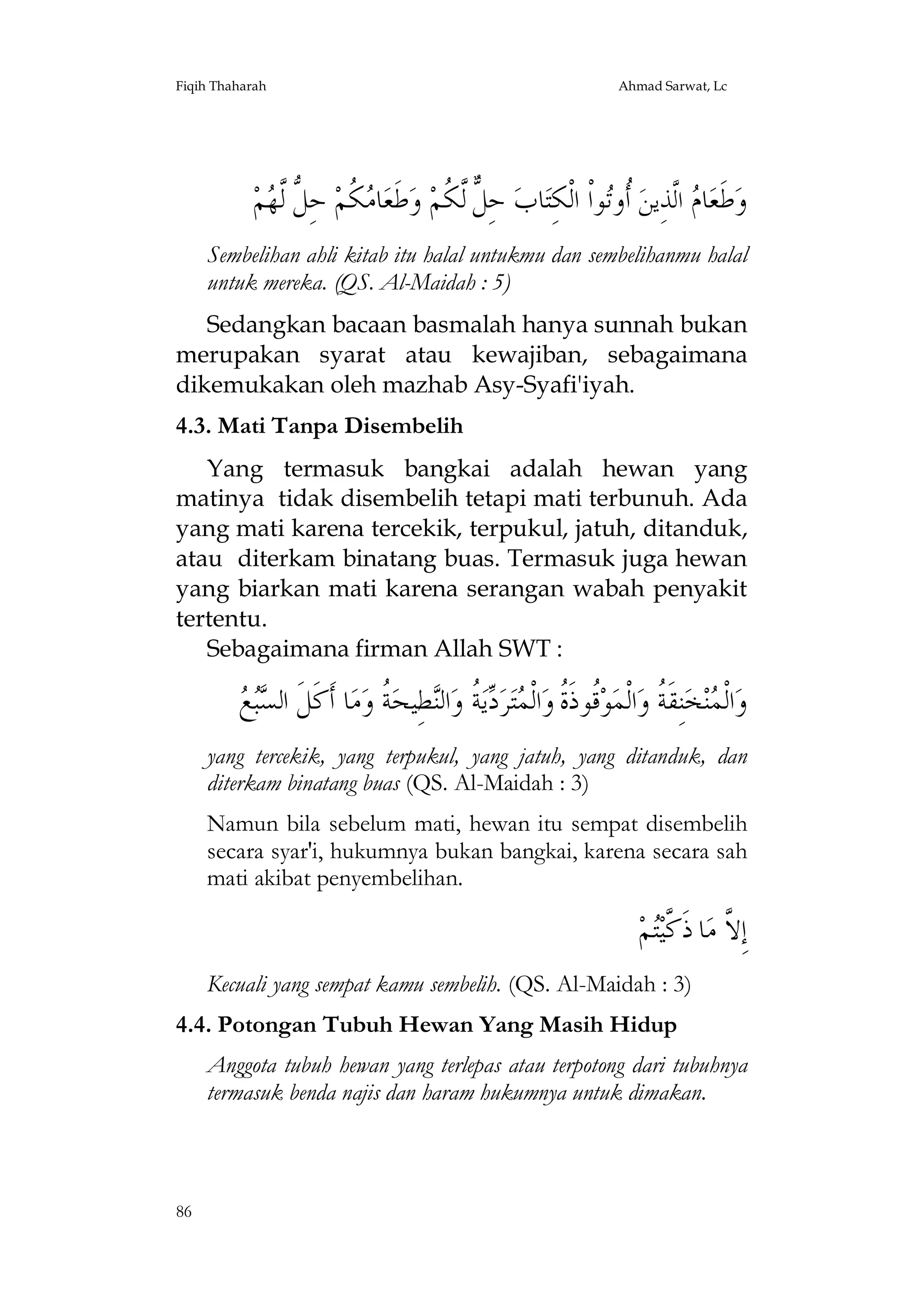 Fiqih Thaharah

Ahmad Sarwat, Lc

‫ﻢ‬ ‫ ﺣِ ﱡ ﱠﻟ‬‫ ﹸﻢ‬ ‫ﺎ‬‫ﻃﹶﻌ‬‫ ﻭ‬‫ ﺣِ ﱞ ﱠ ﹸﻢ‬‫ﺎﺏ‬‫ﻮﺍﹾ ﺍﻟﹾﻜِﺘ‬‫ ﹸﻭ‬‫ ﺍﻟﱠﺬِﻳﻦ‬ ‫ﺎ‬‫ﻃﹶﻌ‬‫ﻭ‬
‫ﻣﻜ ﻞ ﻬ‬
‫ﻞ ﻟﻜ‬
‫ﺃﺗ‬
‫ﻡ‬
Sembelihan ahli kitab itu halal untukmu dan sembelihanmu halal
untuk mereka. (QS. Al-Maidah : 5)
Sedangkan bacaan basmalah hanya sunnah bukan
merupakan syarat atau kewajiban, sebagaimana
dikemukakan oleh mazhab Asy-Syafi'iyah.
4.3. Mati Tanpa Disembelih
Yang termasuk bangkai adalah hewan yang
matinya tidak disembelih tetapi mati terbunuh. Ada
yang mati karena tercekik, terpukul, jatuh, ditanduk,
atau diterkam binatang buas. Termasuk juga hewan
yang biarkan mati karena serangan wabah penyakit
tertentu.
Sebagaimana firman Allah SWT :

‫ﺴﺒﻊ‬
  ‫ﺎ ﺃﹶﻛﹶﻞﹶ ﺍﻟ‬‫ﻣ‬‫ ﹸ ﻭ‬‫ﻄِﻴﺤ‬‫ﺍﻟ‬‫ ﹸ ﻭ‬‫ﻳ‬ ‫ﺮ‬‫ﺘ‬ ‫ﺍﻟﹾ‬‫ﹸﻮﺫﹶ ﹸ ﻭ‬‫ﻮ‬‫ﺍﻟﹾﻤ‬‫ﻨِﻘﹶ ﹸ ﻭ‬‫ﺨ‬‫ﻨ‬ ‫ﺍﻟﹾ‬‫ﻭ‬
‫ﻗ ﺓ ﻤ ﺩﺔ ﻨ ﺔ‬
‫ﻤ ﺔ‬
yang tercekik, yang terpukul, yang jatuh, yang ditanduk, dan
diterkam binatang buas (QS. Al-Maidah : 3)
Namun bila sebelum mati, hewan itu sempat disembelih
secara syar'i, hukumnya bukan bangkai, karena secara sah
mati akibat penyembelihan.

‫ﻢ‬‫ﺎ ﺫﹶ ﱠﻴ‬‫ﺇِ ﱠ ﻣ‬
‫ﻻ ﻛﺘ‬
Kecuali yang sempat kamu sembelih. (QS. Al-Maidah : 3)
4.4. Potongan Tubuh Hewan Yang Masih Hidup
Anggota tubuh hewan yang terlepas atau terpotong dari tubuhnya
termasuk benda najis dan haram hukumnya untuk dimakan.

86

 