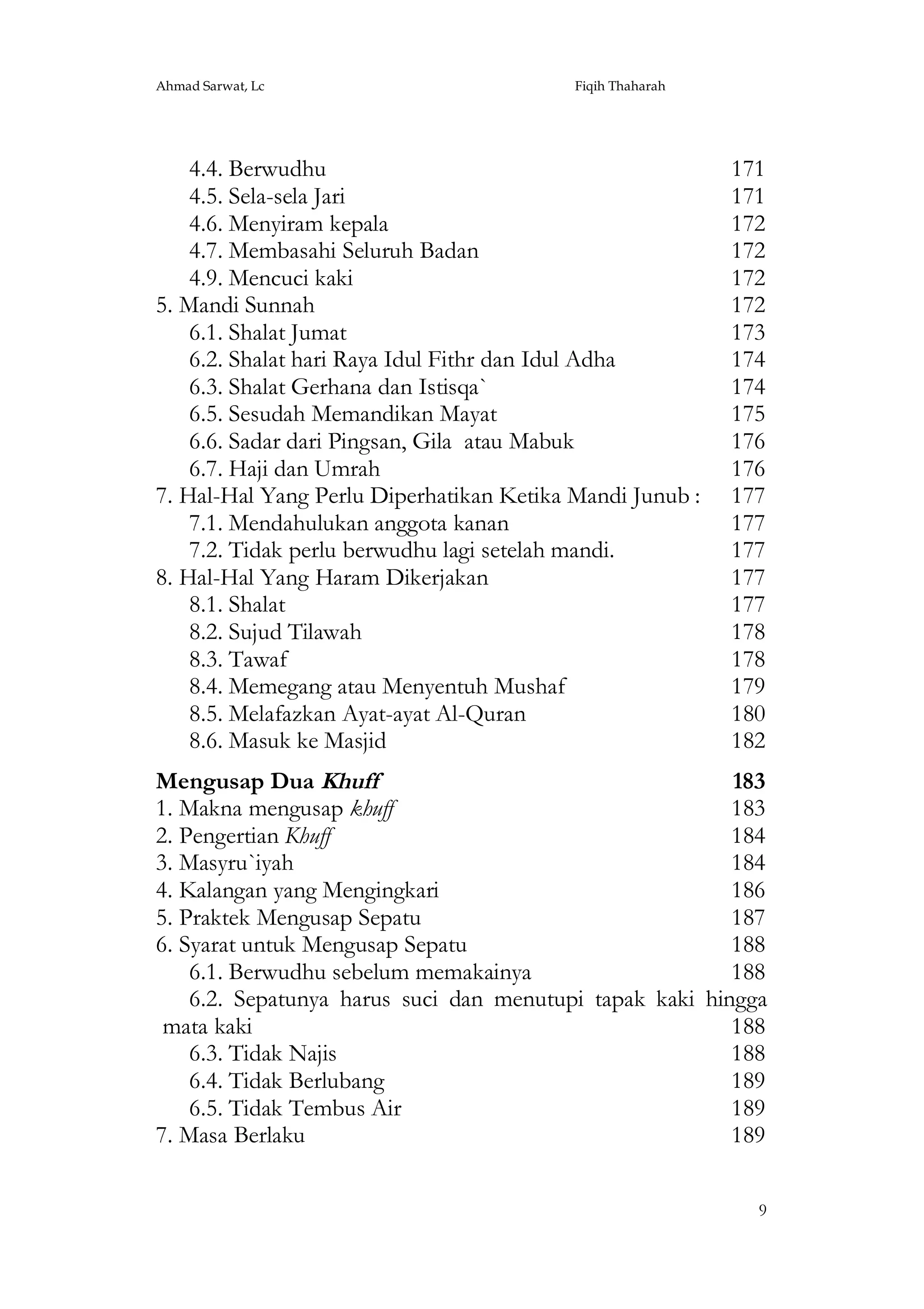Ahmad Sarwat, Lc

Fiqih Thaharah

4.4. Berwudhu
4.5. Sela-sela Jari
4.6. Menyiram kepala
4.7. Membasahi Seluruh Badan
4.9. Mencuci kaki
5. Mandi Sunnah
6.1. Shalat Jumat
6.2. Shalat hari Raya Idul Fithr dan Idul Adha
6.3. Shalat Gerhana dan Istisqa`
6.5. Sesudah Memandikan Mayat
6.6. Sadar dari Pingsan, Gila atau Mabuk
6.7. Haji dan Umrah
7. Hal-Hal Yang Perlu Diperhatikan Ketika Mandi Junub :
7.1. Mendahulukan anggota kanan
7.2. Tidak perlu berwudhu lagi setelah mandi.
8. Hal-Hal Yang Haram Dikerjakan
8.1. Shalat
8.2. Sujud Tilawah
8.3. Tawaf
8.4. Memegang atau Menyentuh Mushaf
8.5. Melafazkan Ayat-ayat Al-Quran
8.6. Masuk ke Masjid

171
171
172
172
172
172
173
174
174
175
176
176
177
177
177
177
177
178
178
179
180
182

Mengusap Dua Khuff
183
1. Makna mengusap khuff
183
2. Pengertian Khuff
184
3. Masyru`iyah
184
4. Kalangan yang Mengingkari
186
5. Praktek Mengusap Sepatu
187
6. Syarat untuk Mengusap Sepatu
188
6.1. Berwudhu sebelum memakainya
188
6.2. Sepatunya harus suci dan menutupi tapak kaki hingga
mata kaki
188
6.3. Tidak Najis
188
6.4. Tidak Berlubang
189
6.5. Tidak Tembus Air
189
7. Masa Berlaku
189
9

 