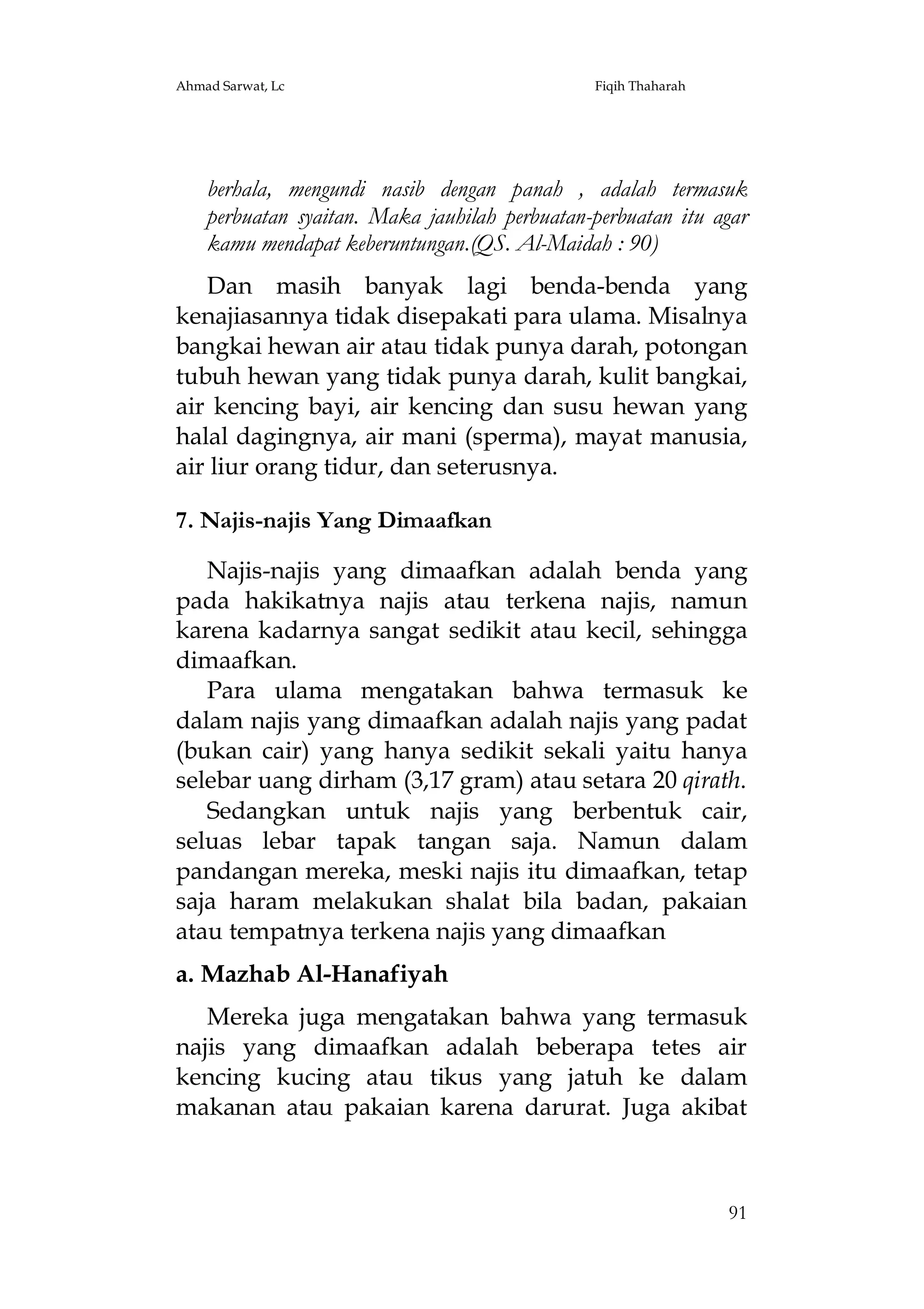 Ahmad Sarwat, Lc

Fiqih Thaharah

berhala, mengundi nasib dengan panah , adalah termasuk
perbuatan syaitan. Maka jauhilah perbuatan-perbuatan itu agar
kamu mendapat keberuntungan.(QS. Al-Maidah : 90)
Dan masih banyak lagi benda-benda yang
kenajiasannya tidak disepakati para ulama. Misalnya
bangkai hewan air atau tidak punya darah, potongan
tubuh hewan yang tidak punya darah, kulit bangkai,
air kencing bayi, air kencing dan susu hewan yang
halal dagingnya, air mani (sperma), mayat manusia,
air liur orang tidur, dan seterusnya.
7. Najis-najis Yang Dimaafkan
Najis-najis yang dimaafkan adalah benda yang
pada hakikatnya najis atau terkena najis, namun
karena kadarnya sangat sedikit atau kecil, sehingga
dimaafkan.
Para ulama mengatakan bahwa termasuk ke
dalam najis yang dimaafkan adalah najis yang padat
(bukan cair) yang hanya sedikit sekali yaitu hanya
selebar uang dirham (3,17 gram) atau setara 20 qirath.
Sedangkan untuk najis yang berbentuk cair,
seluas lebar tapak tangan saja. Namun dalam
pandangan mereka, meski najis itu dimaafkan, tetap
saja haram melakukan shalat bila badan, pakaian
atau tempatnya terkena najis yang dimaafkan
a. Mazhab Al-Hanafiyah
Mereka juga mengatakan bahwa yang termasuk
najis yang dimaafkan adalah beberapa tetes air
kencing kucing atau tikus yang jatuh ke dalam
makanan atau pakaian karena darurat. Juga akibat

91

 