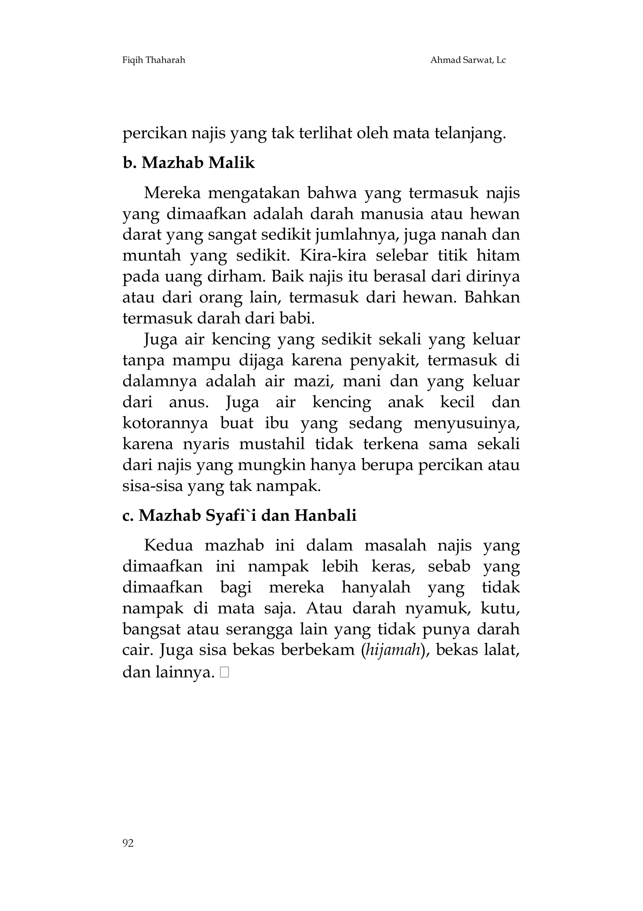 Fiqih Thaharah

Ahmad Sarwat, Lc

percikan najis yang tak terlihat oleh mata telanjang.
b. Mazhab Malik
Mereka mengatakan bahwa yang termasuk najis
yang dimaafkan adalah darah manusia atau hewan
darat yang sangat sedikit jumlahnya, juga nanah dan
muntah yang sedikit. Kira-kira selebar titik hitam
pada uang dirham. Baik najis itu berasal dari dirinya
atau dari orang lain, termasuk dari hewan. Bahkan
termasuk darah dari babi.
Juga air kencing yang sedikit sekali yang keluar
tanpa mampu dijaga karena penyakit, termasuk di
dalamnya adalah air mazi, mani dan yang keluar
dari anus. Juga air kencing anak kecil dan
kotorannya buat ibu yang sedang menyusuinya,
karena nyaris mustahil tidak terkena sama sekali
dari najis yang mungkin hanya berupa percikan atau
sisa-sisa yang tak nampak.
c. Mazhab Syafi`i dan Hanbali
Kedua mazhab ini dalam masalah najis yang
dimaafkan ini nampak lebih keras, sebab yang
dimaafkan bagi mereka hanyalah yang tidak
nampak di mata saja. Atau darah nyamuk, kutu,
bangsat atau serangga lain yang tidak punya darah
cair. Juga sisa bekas berbekam (hijamah), bekas lalat,
dan lainnya.

92

 