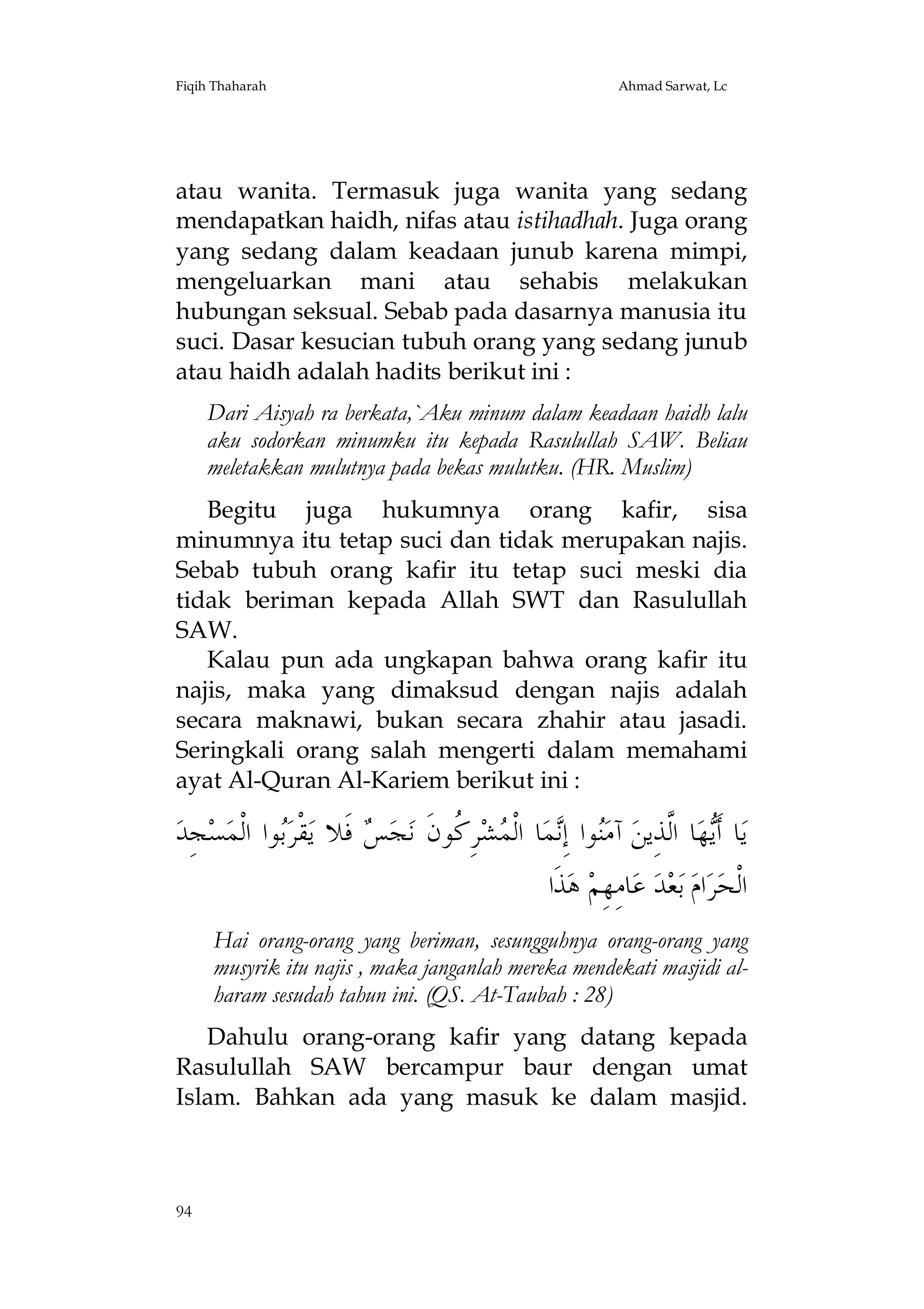 Fiqih Thaharah

Ahmad Sarwat, Lc

atau wanita. Termasuk juga wanita yang sedang
mendapatkan haidh, nifas atau istihadhah. Juga orang
yang sedang dalam keadaan junub karena mimpi,
mengeluarkan mani atau sehabis melakukan
hubungan seksual. Sebab pada dasarnya manusia itu
suci. Dasar kesucian tubuh orang yang sedang junub
atau haidh adalah hadits berikut ini :
Dari Aisyah ra berkata,`Aku minum dalam keadaan haidh lalu
aku sodorkan minumku itu kepada Rasulullah SAW. Beliau
meletakkan mulutnya pada bekas mulutku. (HR. Muslim)
Begitu juga hukumnya orang kafir, sisa
minumnya itu tetap suci dan tidak merupakan najis.
Sebab tubuh orang kafir itu tetap suci meski dia
tidak beriman kepada Allah SWT dan Rasulullah
SAW.
Kalau pun ada ungkapan bahwa orang kafir itu
najis, maka yang dimaksud dengan najis adalah
secara maknawi, bukan secara zhahir atau jasadi.
Seringkali orang salah mengerti dalam memahami
ayat Al-Quran Al-Kariem berikut ini :

‫ﺠِﺪ‬‫ﺴ‬‫ﻮﺍ ﺍﻟﹾﻤ‬‫ﻘﹾﺮ‬‫ ﻓﹶﻼ ﻳ‬ ‫ﺠ‬‫ﺮِ ﹸﻮﻥﹶ ﻧ‬‫ﺸ‬ ‫ﺎ ﺍﻟﹾ‬‫ﻤ‬ِ‫ﻮﺍ ﺇ‬‫ ﺁﻣ‬‫ﺎ ﺍﱠﺬِﻳﻦ‬‫ﻬ‬‫ﺎ ﺃﹶ‬‫ﻳ‬
‫ﺑ‬
‫ﺲ‬
‫ﻨ ﻧ ﻤ ﻛ‬
‫ﻳ ﻟ‬
‫ﺬﹶﺍ‬‫ ﻫ‬‫ﺎﻣِﻬِﻢ‬‫ ﻋ‬‫ﺪ‬‫ﻌ‬‫ ﺑ‬‫ﺍﻡ‬‫ﺮ‬‫ﺍﻟﹾﺤ‬
Hai orang-orang yang beriman, sesungguhnya orang-orang yang
musyrik itu najis , maka janganlah mereka mendekati masjidi alharam sesudah tahun ini. (QS. At-Taubah : 28)
Dahulu orang-orang kafir yang datang kepada
Rasulullah SAW bercampur baur dengan umat
Islam. Bahkan ada yang masuk ke dalam masjid.

94

 