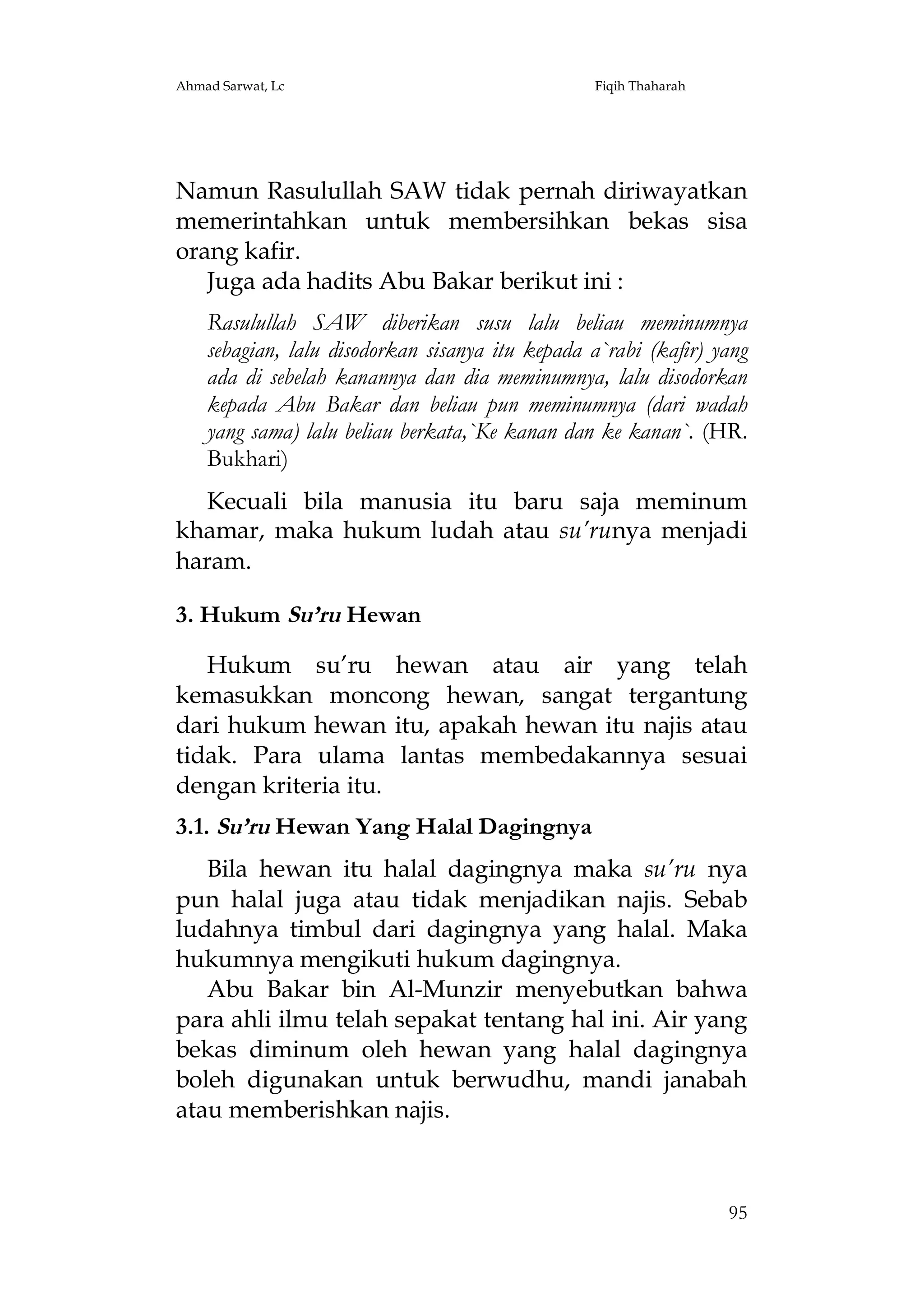 Ahmad Sarwat, Lc

Fiqih Thaharah

Namun Rasulullah SAW tidak pernah diriwayatkan
memerintahkan untuk membersihkan bekas sisa
orang kafir.
Juga ada hadits Abu Bakar berikut ini :
Rasulullah SAW diberikan susu lalu beliau meminumnya
sebagian, lalu disodorkan sisanya itu kepada a`rabi (kafir) yang
ada di sebelah kanannya dan dia meminumnya, lalu disodorkan
kepada Abu Bakar dan beliau pun meminumnya (dari wadah
yang sama) lalu beliau berkata,`Ke kanan dan ke kanan`. (HR.
Bukhari)
Kecuali bila manusia itu baru saja meminum
khamar, maka hukum ludah atau su’runya menjadi
haram.
3. Hukum Su’ru Hewan
Hukum su’ru hewan atau air yang telah
kemasukkan moncong hewan, sangat tergantung
dari hukum hewan itu, apakah hewan itu najis atau
tidak. Para ulama lantas membedakannya sesuai
dengan kriteria itu.
3.1. Su’ru Hewan Yang Halal Dagingnya
Bila hewan itu halal dagingnya maka su’ru nya
pun halal juga atau tidak menjadikan najis. Sebab
ludahnya timbul dari dagingnya yang halal. Maka
hukumnya mengikuti hukum dagingnya.
Abu Bakar bin Al-Munzir menyebutkan bahwa
para ahli ilmu telah sepakat tentang hal ini. Air yang
bekas diminum oleh hewan yang halal dagingnya
boleh digunakan untuk berwudhu, mandi janabah
atau memberishkan najis.

95

 