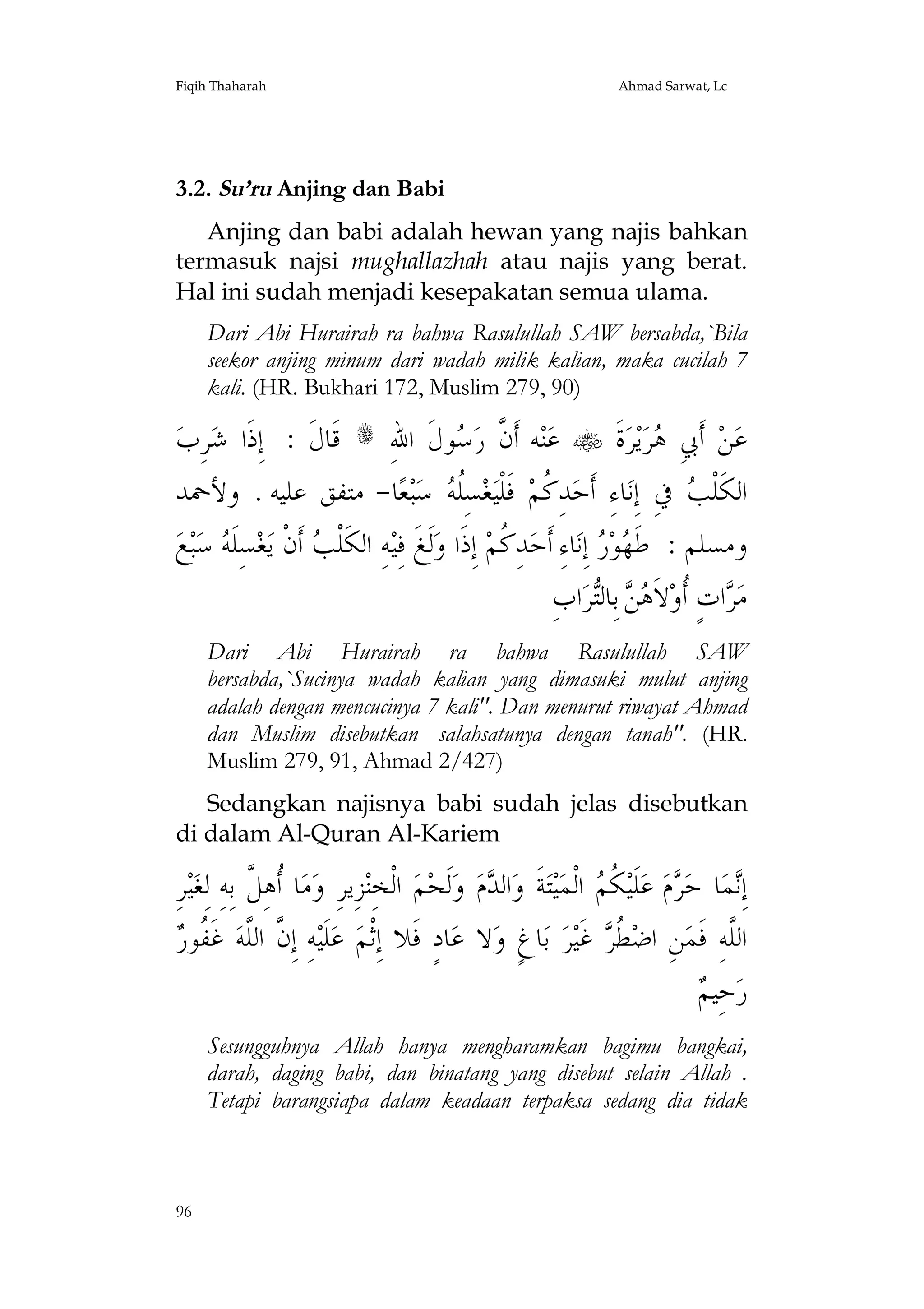 Fiqih Thaharah

Ahmad Sarwat, Lc

3.2. Su’ru Anjing dan Babi
Anjing dan babi adalah hewan yang najis bahkan
termasuk najsi mughallazhah atau najis yang berat.
Hal ini sudah menjadi kesepakatan semua ulama.
Dari Abi Hurairah ra bahwa Rasulullah SAW bersabda,`Bila
seekor anjing minum dari wadah milik kalian, maka cucilah 7
kali. (HR. Bukhari 172, Muslim 279, 90)

‫ﺮِﺏ‬‫ ﻗﹶﺎﻝﹶ : ﺇِﺫﹶﺍ ﺷ‬s ِ‫ﻮﻝﹶ ﺍﷲ‬ ‫ﻪ ﺃﹶ ﱠ ﺭ‬‫ﻨ‬‫ ﻋ‬ ‫ﺓﹶ‬‫ﺮ‬‫ﻳ‬‫ﺮ‬ ِ‫ ﺃﹶﰊ‬‫ﻦ‬‫ﻋ‬
‫ﻥ ﺳ‬
‫ﻫ‬
‫ﺎ- ﻣﺘﻔﻖ ﻋﻠﻴﻪ . ﻭﻷﲪﺪ‬‫ﻌ‬‫ﺒ‬‫ ﺳ‬ ‫ﺴِﹸ‬‫ﻐ‬‫ ﻓﹶﻠﹾﻴ‬‫ﺪِ ﹸﻢ‬‫ﺎﺀِ ﺃﹶﺣ‬‫ ﰲِ ﺇِﻧ‬ ‫ﺍﻟﻜﹶﻠﹾ‬
‫ﻠﻪ‬
‫ﻛ‬
‫ﺐ‬
‫ﻊ‬‫ﺒ‬‫ ﺳ‬ ‫ﺴِﻠﹶ‬‫ﻐ‬‫ ﺃﹶﻥﹾ ﻳ‬ ‫ﻪِ ﺍﻟﻜﹶﻠﹾ‬‫ﻟﹶﻎﹶ ﻓِﻴ‬‫ ﺇِﺫﹶﺍ ﻭ‬‫ﺪِ ﹸﻢ‬‫ﺎﺀِ ﺃﹶﺣ‬‫ ﺇِﻧ‬ ‫ﻮ‬ ‫ﻭﻣﺴﻠﻢ : ﻃﹶ‬
‫ﻪ‬
‫ﺐ‬
‫ﻛ‬
‫ﻬﺭ‬
ِ‫ﺍﺏ‬‫ﺮ‬‫ ﺑِﺎﻟ‬  ‫ﻻﹶ‬‫ﺍﺕٍ ﹸﻭ‬ ‫ﻣ‬
‫ﺮ ﺃ ﻫﻦ ﺘ‬
Dari Abi Hurairah ra bahwa Rasulullah SAW
bersabda,`Sucinya wadah kalian yang dimasuki mulut anjing
adalah dengan mencucinya 7 kali". Dan menurut riwayat Ahmad
dan Muslim disebutkan salahsatunya dengan tanah". (HR.
Muslim 279, 91, Ahmad 2/427)
Sedangkan najisnya babi sudah jelas disebutkan
di dalam Al-Quran Al-Kariem

ِ‫ﺮ‬‫ﻴ‬‫ﺎ ﹸﻫِ ﱠ ﺑِﻪِ ﻟِﻐ‬‫ﻣ‬‫ﺰِﻳﺮِ ﻭ‬‫ ﺍﻟﹾﺨِﻨ‬‫ﻢ‬‫ﻟﹶﺤ‬‫ ﻭ‬‫ﻡ‬ ‫ﺍﻟ‬‫ﺔﹶ ﻭ‬‫ﺘ‬‫ﻴ‬‫ ﺍﻟﹾﻤ‬ ‫ ﹸ‬‫ﻠﹶﻴ‬‫ ﻋ‬‫ﻡ‬ ‫ﺎ ﺣ‬‫ﻤ‬ِ‫ﺇ‬
‫ﺃﻞ‬
‫ﺪ‬
‫ﻧ ﺮ ﻜﻢ‬
‫ﱠ ﻠ ﻔﺭ‬
 ‫ ﻏﹶ ﹸﻮ‬‫ﻪِ ﺇِﻥ ﺍﻟﱠﻪ‬‫ﻠﹶﻴ‬‫ ﻋ‬‫ﺎﺩٍ ﻓﹶﻼ ﺇِﺛﹾﻢ‬‫ﻻ ﻋ‬‫ﺎﻍٍ ﻭ‬‫ ﺑ‬‫ﺮ‬‫ ﻏﹶﻴ‬ ‫ ﹸ‬‫ﻦِ ﺍﺿ‬‫ﺍﻟﱠﻪِ ﻓﹶﻤ‬
‫ﻄﺮ‬
‫ﻠ‬
‫ﻢ‬
 ‫ﺣِﻴ‬‫ﺭ‬
Sesungguhnya Allah hanya mengharamkan bagimu bangkai,
darah, daging babi, dan binatang yang disebut selain Allah .
Tetapi barangsiapa dalam keadaan terpaksa sedang dia tidak

96

 