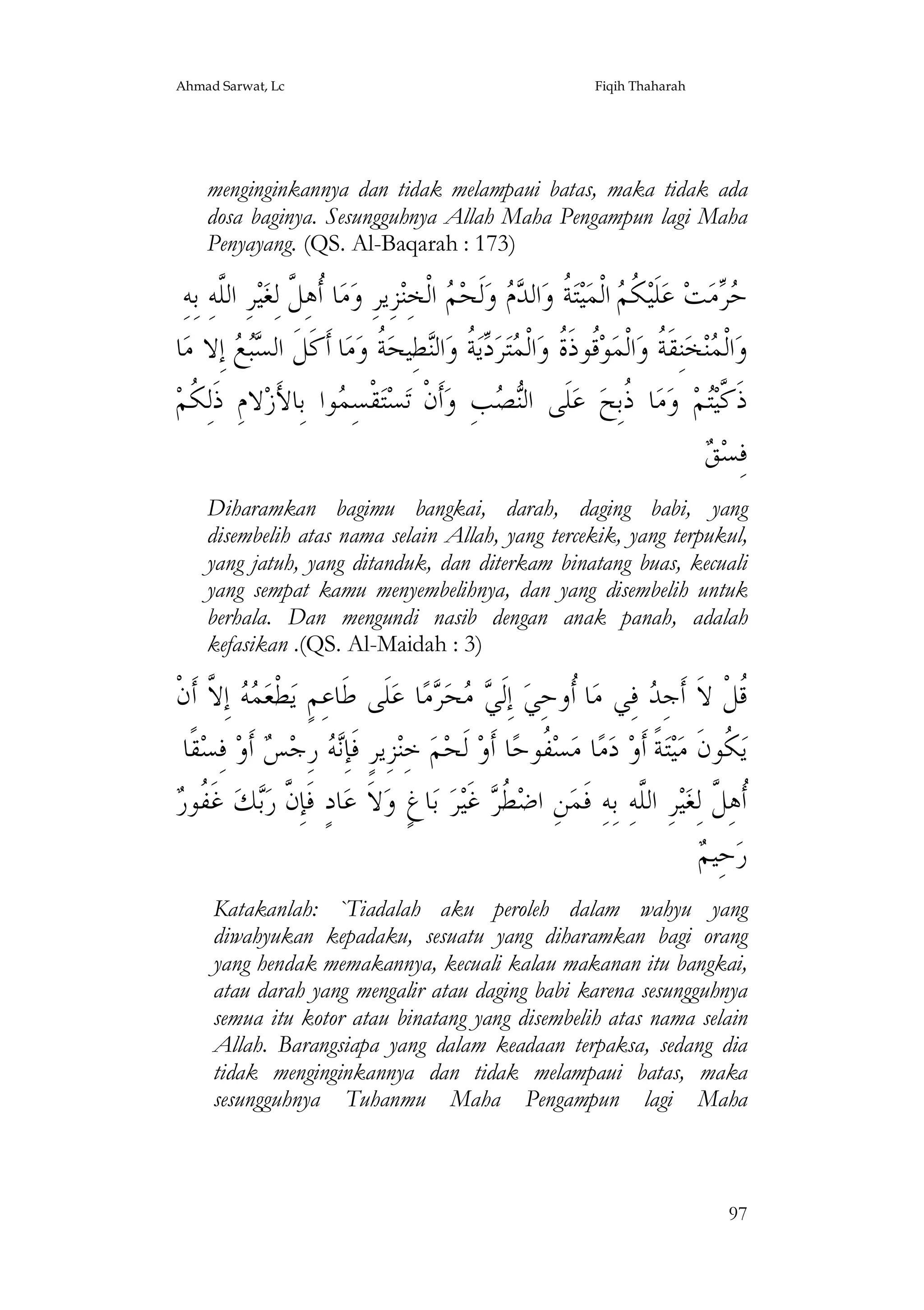 Ahmad Sarwat, Lc

Fiqih Thaharah

menginginkannya dan tidak melampaui batas, maka tidak ada
dosa baginya. Sesungguhnya Allah Maha Pengampun lagi Maha
Penyayang. (QS. Al-Baqarah : 173)

ِ‫ﺮِ ﺍﻟﱠﻪِ ﺑِﻪ‬‫ﻴ‬‫ﺎ ﹸﻫِ ﱠ ﻟِﻐ‬‫ﻣ‬‫ﺰِﻳﺮِ ﻭ‬‫ ﺍﻟﹾﺨِﻨ‬ ‫ﻟﹶﺤ‬‫ ﻭ‬  ‫ﺍﻟ‬‫ ﹸ ﻭ‬‫ﺘ‬‫ﻴ‬‫ ﺍﻟﹾﻤ‬ ‫ ﹸ‬‫ﻠﹶﻴ‬‫ ﻋ‬‫ﺖ‬‫ﻣ‬ 
‫ﻠ‬
‫ﺃﻞ‬
‫ﻜﻢ ﺔ ﺪ ﻡ ﻢ‬
‫ﺣﺮ‬
‫ﺎ‬‫ ﺇِﻻ ﻣ‬  ‫ﺎ ﺃﹶﻛﹶﻞﹶ ﺍﻟ‬‫ﻣ‬‫ ﹸ ﻭ‬‫ﻄِﻴﺤ‬‫ﺍﻟ‬‫ ﹸ ﻭ‬‫ﻳ‬ ‫ﺮ‬‫ﺘ‬ ‫ﺍﻟﹾ‬‫ﹸﻮﺫﹶ ﹸ ﻭ‬‫ﻮ‬‫ﺍﻟﹾﻤ‬‫ﻨِﻘﹶ ﹸ ﻭ‬‫ﺨ‬‫ﻨ‬ ‫ﺍﻟﹾ‬‫ﻭ‬
‫ﺴﺒﻊ‬
‫ﻗ ﺓ ﻤ ﺩﺔ ﻨ ﺔ‬
‫ﻤ ﺔ‬
‫ﻻﻡِ ﺫﹶﻟِ ﹸﻢ‬‫ﻮﺍ ﺑِﺎﻷﺯ‬ ِ‫ﻘﹾﺴ‬‫ﺘ‬‫ﺴ‬‫ﺃﹶﻥﹾ ﺗ‬‫ﺐِ ﻭ‬ ‫ﻠﹶﻰ ﺍﻟ‬‫ ﻋ‬‫ﺎ ﹸﺑِﺢ‬‫ﻣ‬‫ ﻭ‬‫ﻢ‬‫ﺫﹶ ﱠﻴ‬
‫ﻜ‬
َ
‫ﻤ‬
‫ﻨﺼ‬
‫ﺫ‬
‫ﻛﺘ‬
‫ﻖ‬
 ‫ﻓِﺴ‬
Diharamkan bagimu bangkai, darah, daging babi, yang
disembelih atas nama selain Allah, yang tercekik, yang terpukul,
yang jatuh, yang ditanduk, dan diterkam binatang buas, kecuali
yang sempat kamu menyembelihnya, dan yang disembelih untuk
berhala. Dan mengundi nasib dengan anak panah, adalah
kefasikan .(QS. Al-Maidah : 3)

‫ ﺇِ ﱠ ﺃﹶﻥﹾ‬  ‫ﻄﹾﻌ‬‫ﻠﹶﻰ ﻃﹶﺎﻋِﻢٍ ﻳ‬‫ﺎ ﻋ‬‫ﻣ‬ ‫ﺤ‬  ‫ ﺇِﻟﹶ‬‫ﺎ ﹸﻭﺣِﻲ‬‫ ﻓِﻲ ﻣ‬ ِ‫ﹸﻞﹾ ﻻﹶ ﺃﹶﺟ‬
‫ﻤﻪ ﻻ‬
‫ﻲﻣ ﺮ‬
‫ﺃ‬
‫ﺪ‬
‫ﻗ‬
‫ﻘﹰﺎ‬‫ ﻓِﺴ‬‫ ﺃﹶﻭ‬ ‫ ﺭِﺟ‬ ِ‫ﺰِﻳﺮٍ ﻓﹶﺈ‬‫ ﺧِﻨ‬‫ﻢ‬‫ ﻟﹶﺤ‬‫ﺎ ﺃﹶﻭ‬‫ ﹸﻮﺣ‬‫ﺴ‬‫ﺎ ﻣ‬‫ﻣ‬‫ ﺩ‬‫ﺔﹰ ﺃﹶﻭ‬‫ﺘ‬‫ﻴ‬‫ ﹸﻮﻥﹶ ﻣ‬‫ﻳ‬
‫ﻧﻪ ﺲ‬
‫ﻔ‬
‫ﻜ‬
‫ﻥ ﺑ ﻔﺭ‬
 ‫ ﻏﹶ ﹸﻮ‬‫ﻚ‬‫ﺎﺩٍ ﻓﹶﺈِ ﱠ ﺭ‬‫ﻻﹶ ﻋ‬‫ﺎﻍٍ ﻭ‬‫ ﺑ‬‫ﺮ‬‫ ﻏﹶﻴ‬ ‫ ﹸ‬‫ﻦِ ﺍﺿ‬‫ﺮِ ﺍﻟﱠﻪِ ﺑِﻪِ ﻓﹶﻤ‬‫ﻴ‬‫ﹸﻫِ ﱠ ﻟِﻐ‬
‫ﻄﺮ‬
‫ﻠ‬
‫ﺃﻞ‬
‫ﻢ‬
 ‫ﺣِﻴ‬‫ﺭ‬
Katakanlah: `Tiadalah aku peroleh dalam wahyu yang
diwahyukan kepadaku, sesuatu yang diharamkan bagi orang
yang hendak memakannya, kecuali kalau makanan itu bangkai,
atau darah yang mengalir atau daging babi karena sesungguhnya
semua itu kotor atau binatang yang disembelih atas nama selain
Allah. Barangsiapa yang dalam keadaan terpaksa, sedang dia
tidak menginginkannya dan tidak melampaui batas, maka
sesungguhnya Tuhanmu Maha Pengampun lagi Maha

97

 