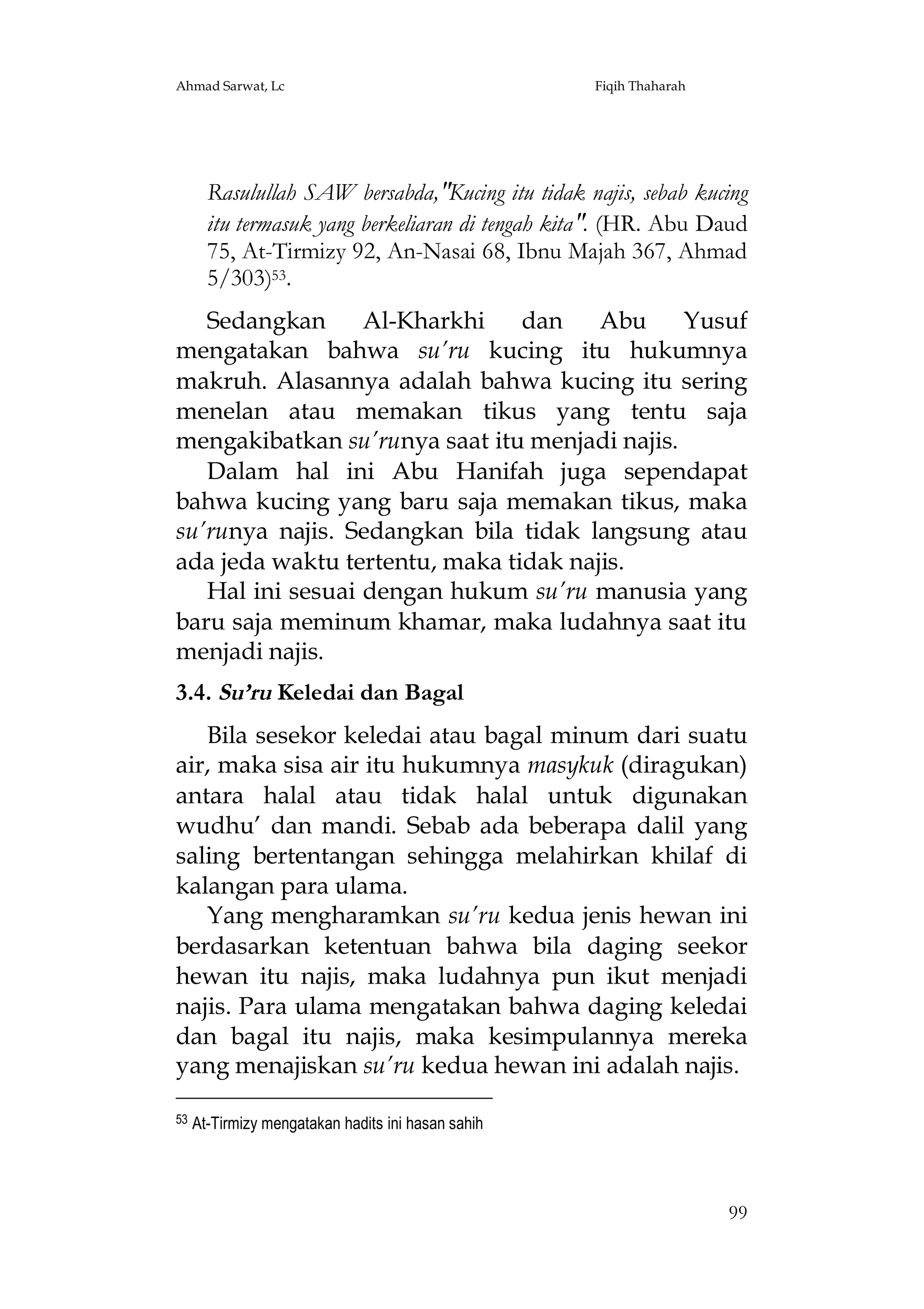 Ahmad Sarwat, Lc

Fiqih Thaharah

Rasulullah SAW bersabda,"Kucing itu tidak najis, sebab kucing
itu termasuk yang berkeliaran di tengah kita". (HR. Abu Daud
75, At-Tirmizy 92, An-Nasai 68, Ibnu Majah 367, Ahmad
5/303)53.
Sedangkan
Al-Kharkhi
dan
Abu
Yusuf
mengatakan bahwa su’ru kucing itu hukumnya
makruh. Alasannya adalah bahwa kucing itu sering
menelan atau memakan tikus yang tentu saja
mengakibatkan su’runya saat itu menjadi najis.
Dalam hal ini Abu Hanifah juga sependapat
bahwa kucing yang baru saja memakan tikus, maka
su’runya najis. Sedangkan bila tidak langsung atau
ada jeda waktu tertentu, maka tidak najis.
Hal ini sesuai dengan hukum su’ru manusia yang
baru saja meminum khamar, maka ludahnya saat itu
menjadi najis.
3.4. Su’ru Keledai dan Bagal
Bila sesekor keledai atau bagal minum dari suatu
air, maka sisa air itu hukumnya masykuk (diragukan)
antara halal atau tidak halal untuk digunakan
wudhu’ dan mandi. Sebab ada beberapa dalil yang
saling bertentangan sehingga melahirkan khilaf di
kalangan para ulama.
Yang mengharamkan su’ru kedua jenis hewan ini
berdasarkan ketentuan bahwa bila daging seekor
hewan itu najis, maka ludahnya pun ikut menjadi
najis. Para ulama mengatakan bahwa daging keledai
dan bagal itu najis, maka kesimpulannya mereka
yang menajiskan su’ru kedua hewan ini adalah najis.
53

At-Tirmizy mengatakan hadits ini hasan sahih

99

 