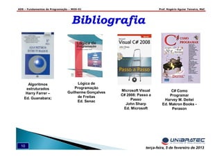 ADS – Fundamentos de Programação – MOD-01 Prof. Rogério Aguiar Teixeira, MsC
10 terça-feira, 5 de fevereiro de 2013
BibliografiaBibliografia
Algoritmos
estruturados
Harry Farrer –
Ed. Guanabara;
Microsoft Visual
C# 2008: Passo a
Passo
John Sharp
Ed. Microsoft
C# Como
Programar
Harvey M. Deitel
Ed. Makron Books -
Perason
Lógica de
Programação
Guilherme Gonçalves
de Freitas
Ed. Senac
 