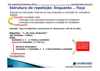 ADS – Fundamentos de Programação – MOD-01 Prof. Rogério Aguiar Teixeira, MsC
101 terça-feira, 5 de fevereiro de 2013
Executa as instruções internas ao laço enquanto a condição for verdadeira
Sintaxe:
Enquanto <condição> faca
<instrução a ser executada enquanto a condição for verdadeira>
<instrução a ser executada enquanto a condição for verdadeira>
FimEnquanto
Estrutura de repetição: Enquanto .. Faça
Exemplo: Faça um algoritmo que escreva os números de 1 até 10 no vídeo
Algoritmo “ 1_10_Com_Enquanto ”
var Contador : inteiro
inicio
Contador:= 1 // Inicia o contador
Enquanto Contador <= 10 faca
Escreva (Contador)
Contador := Contador + 1 //Incrementa o contador
FimEnquanto
FimAlgoritimo
Permanece no
laço enquanto
a condição for
VERDADEIRA
 