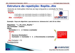 ADS – Fundamentos de Programação – MOD-01 Prof. Rogério Aguiar Teixeira, MsC
102 terça-feira, 5 de fevereiro de 2013
Executa as instruções internas ao laço enquanto a condição for falsa
Sintaxe:
Repita
<instrução a ser executada enquanto a condição for falsa>;
<instrução a ser executada enquanto a condição for falsa>;
Ate <condição>
Estrutura de repetição: Repita..Ate
Exemplo: Faça um algoritmo que escreva os números de 1 até 10 no vídeo
Algoritmo “ 1_10_Com_Repita ”
var Contador : inteiro
inicio
Contador:= 1 // Inicia o contador
Repita
Escreva (Contador)
Contador := Contador + 1 //Incrementa o contador
Ate Contador > 10
FimAlgoritimo
Permanece no
laço enquanto
a condição for
FALSA
 