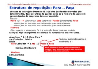 ADS – Fundamentos de Programação – MOD-01 Prof. Rogério Aguiar Teixeira, MsC
103 terça-feira, 5 de fevereiro de 2013
Executa as instruções internas ao laço uma quantidade de vezes pre-
determinadas, deve ser utilizado quando sabe-se o número de vezes em
que um trecho do programa deve ser repetido.
Sintaxe:
Para var := Valor Inicial Ate Valor final Passo ±±±±Incremento Faca
<instrução a ser executada uma determinada quantidade de vezes>
<instrução a ser executada uma determinada quantidade de vezes>
FimPara
Obs.: quando o incremento for 1 a instrução Passo pode ser omitida
Não é necessário iniciar e nem incrementar o
contador , pois automaticamente esta estrutura
repetitiva efetua este controle;
Estrutura de repetição: Para .. Faça
Exemplo: Faça um algoritmo que escreva os números de 1 até 10 no vídeo
Algoritmo “ 1_10_Com_Para ”
var Contador : inteiro
inicio
Para Contador := 1 Ate 10 Passo 1 Faca
Escreva (Contador)
FimPara
FimAlgoritimo
Pode ser suprimido quando o
incremento é 1
 
