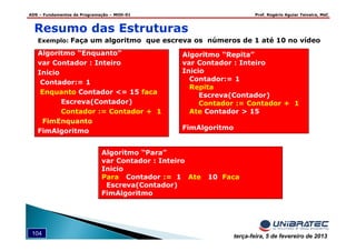 ADS – Fundamentos de Programação – MOD-01 Prof. Rogério Aguiar Teixeira, MsC
104 terça-feira, 5 de fevereiro de 2013
Algoritmo “Repita”
var Contador : Inteiro
Inicio
Contador:= 1
Repita
Escreva(Contador)
Contador := Contador + 1
Ate Contador > 15
FimAlgoritmo
Algoritmo “Para”
var Contador : Inteiro
Inicio
Para Contador := 1 Ate 10 Faca
Escreva(Contador)
FimAlgoritmo
Exemplo: Faça um algoritmo que escreva os números de 1 até 10 no vídeo
Algoritmo “Enquanto”
var Contador : Inteiro
Inicio
Contador:= 1
Enquanto Contador <= 15 faca
Escreva(Contador)
Contador := Contador + 1
FimEnquanto
FimAlgoritmo
Resumo das Estruturas
 
