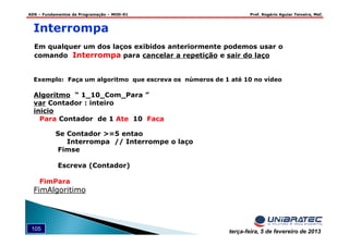 ADS – Fundamentos de Programação – MOD-01 Prof. Rogério Aguiar Teixeira, MsC
105 terça-feira, 5 de fevereiro de 2013
Em qualquer um dos laços exibidos anteriormente podemos usar o
comando Interrompa para cancelar a repetição e sair do laço
Interrompa
Exemplo: Faça um algoritmo que escreva os números de 1 até 10 no vídeo
Algoritmo “ 1_10_Com_Para ”
var Contador : inteiro
inicio
Para Contador de 1 Ate 10 Faca
Se Contador >=5 entao
Interrompa // Interrompe o laço
Fimse
Escreva (Contador)
FimPara
FimAlgoritimo
 