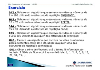 ADS – Fundamentos de Programação – MOD-01 Prof. Rogério Aguiar Teixeira, MsC
106 terça-feira, 5 de fevereiro de 2013
042 - Elabore um algoritmo que escreva no vídeo os números de
1 a 100 utilizando a estrutura de repetição ENQUANTO;
Exercício
043 - Elabore um algoritmo que escreva no vídeo os números de
10 a 70 utilizando a estrutura de repetição REPITA;
044 - Elabore um algoritmo que escreva no vídeo os números de
55 a 98 utilizando a estrutura de repetição PARA;
045 - Elabore um algoritmo que escreva no vídeo os números de
150 a 100 utilizando qualquer das estruturas de repetição;
046 - Elabore um algoritmo que escreva no vídeo os números
pares existentes entre 10 e 50, utilize qualquer uma das
estruturas de repetição conhecidas;
047 - Obter a série de Fibonacci até o termo N informado por
teclado. A Série de Fibonacci é assim definida: 1, 1, 2, 3, 5, 8, 13,
21, 34, 55, ...
 