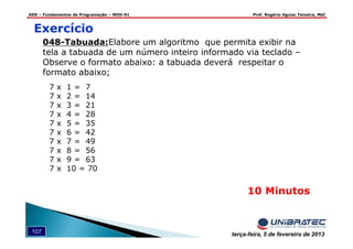 ADS – Fundamentos de Programação – MOD-01 Prof. Rogério Aguiar Teixeira, MsC
107 terça-feira, 5 de fevereiro de 2013
048-Tabuada:Elabore um algoritmo que permita exibir na
tela a tabuada de um número inteiro informado via teclado –
Observe o formato abaixo: a tabuada deverá respeitar o
formato abaixo;
10 Minutos
Exercício
7 x 1 = 7
7 x 2 = 14
7 x 3 = 21
7 x 4 = 28
7 x 5 = 35
7 x 6 = 42
7 x 7 = 49
7 x 8 = 56
7 x 9 = 63
7 x 10 = 70
 