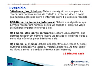 ADS – Fundamentos de Programação – MOD-01 Prof. Rogério Aguiar Teixeira, MsC
108 terça-feira, 5 de fevereiro de 2013
15 Minutos cada
Exercício
049-Soma_dos_inteiros: Elabore um algoritmo que permita
receber um número inteiro via teclado e exibir no vídeo a soma
dos números contidos entre o intervalo entre 1 e o inteiro recebido
050-Números_impares_inferiores: Elabore um algoritmo que
permita receber um número inteiro via teclado e exibir no vídeo
os números impares inferiores a ele.
051-Soma_dos_pares_inferiores: Elabore um algoritmo que
permita receber um número inteiro via teclado e exibir no vídeo a
soma dos números pares inferiores a ele.
052-Soma_e_Média: Elabore um algoritmo que receba 5(cinco)
números digitados via teclado, valores aleatórios. Ao final exibir
no vídeo a soma e a média aritmética dos mesmos;
 