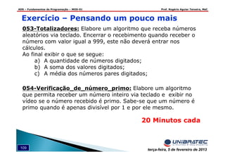 ADS – Fundamentos de Programação – MOD-01 Prof. Rogério Aguiar Teixeira, MsC
109 terça-feira, 5 de fevereiro de 2013
Exercício – Pensando um pouco mais
054-Verificação_de_número_primo: Elabore um algoritmo
que permita receber um número inteiro via teclado e exibir no
vídeo se o número recebido é primo. Sabe-se que um número é
primo quando é apenas divisível por 1 e por ele mesmo.
053-Totalizadores: Elabore um algoritmo que receba números
aleatórios via teclado. Encerrar o recebimento quando receber o
número com valor igual a 999, este não deverá entrar nos
cálculos.
Ao final exibir o que se segue:
a) A quantidade de números digitados;
b) A soma dos valores digitados;
c) A média dos números pares digitados;
20 Minutos cada
 
