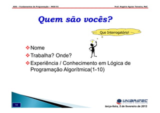 ADS – Fundamentos de Programação – MOD-01 Prof. Rogério Aguiar Teixeira, MsC
11 terça-feira, 5 de fevereiro de 2013
Nome
Trabalha? Onde?
Experiência / Conhecimento em Lógica de
Programação Algorítmica(1-10)
Que Interrogatório!
Quem são vocês?Quem são vocês?
 