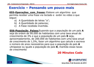 ADS – Fundamentos de Programação – MOD-01 Prof. Rogério Aguiar Teixeira, MsC
110 terça-feira, 5 de fevereiro de 2013
20 Minutos Cada
Exercício – Pensando um pouco mais
055-Operações_com_frases: Elabore um algoritmo que
permita receber uma frase via teclado e exibir no vídeo o que
segue:
a) A Quantidade de letras “a”;
b) A Quantidade de palavras;
c) A frase recebida invertida.
056-População_Países:Supondo que a população de um país A
seja da ordem de 90.000 de habitantes com uma taxa anual de
crescimento de 3% e que a população de um país B seja,
aproximadamente, de 200.000 de habitantes com uma taxa anual
de crescimento de 1,5%, fazer um algoritmo que calcule e escreva
o número de anos necessários para que a população do país A
ultrapasse ou iguale a população do país B, mantida essas taxas
de crescimento
 