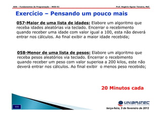 ADS – Fundamentos de Programação – MOD-01 Prof. Rogério Aguiar Teixeira, MsC
111 terça-feira, 5 de fevereiro de 2013
20 Minutos cada
Exercício – Pensando um pouco mais
057-Maior de uma lista de idades: Elabore um algoritmo que
receba idades aleatórias via teclado. Encerrar o recebimento
quando receber uma idade com valor igual a 100, esta não deverá
entrar nos cálculos. Ao final exibir a maior idade recebida;
058-Menor de uma lista de pesos: Elabore um algoritmo que
receba pesos aleatórios via teclado. Encerrar o recebimento
quando receber um peso com valor superioa a 200 kilos, este não
deverá entrar nos cálculos. Ao final exibir o menos peso recebido;
 