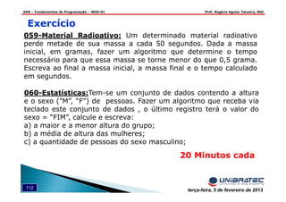 ADS – Fundamentos de Programação – MOD-01 Prof. Rogério Aguiar Teixeira, MsC
112 terça-feira, 5 de fevereiro de 2013
20 Minutos cada
Exercício
059-Material_Radioativo: Um determinado material radioativo
perde metade de sua massa a cada 50 segundos. Dada a massa
inicial, em gramas, fazer um algoritmo que determine o tempo
necessário para que essa massa se torne menor do que 0,5 grama.
Escreva ao final a massa inicial, a massa final e o tempo calculado
em segundos.
060-Estatísticas:Tem-se um conjunto de dados contendo a altura
e o sexo (”M”, “F”) de pessoas. Fazer um algoritmo que receba via
teclado este conjunto de dados , o último registro terá o valor do
sexo = “FIM”, calcule e escreva:
a) a maior e a menor altura do grupo;
b) a média de altura das mulheres;
c) a quantidade de pessoas do sexo masculino;
 