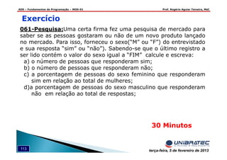 ADS – Fundamentos de Programação – MOD-01 Prof. Rogério Aguiar Teixeira, MsC
113 terça-feira, 5 de fevereiro de 2013
30 Minutos
Exercício
061-Pesquisa:Uma certa firma fez uma pesquisa de mercado para
saber se as pessoas gostaram ou não de um novo produto lançado
no mercado. Para isso, forneceu o sexo(“M” ou “F”) do entrevistado
e sua resposta “sim” ou “não”). Sabendo-se que o último registro a
ser lido contém o valor do sexo igual a “FIM” calcule e escreva:
a) o número de pessoas que responderam sim;
b) o número de pessoas que responderam não;
c) a porcentagem de pessoas do sexo feminino que responderam
sim em relação ao total de mulheres;
d)a porcentagem de pessoas do sexo masculino que responderam
não em relação ao total de respostas;
 