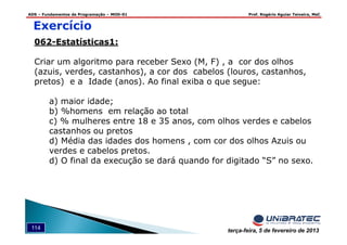 ADS – Fundamentos de Programação – MOD-01 Prof. Rogério Aguiar Teixeira, MsC
114 terça-feira, 5 de fevereiro de 2013
Exercício
062-Estatísticas1:
Criar um algoritmo para receber Sexo (M, F) , a cor dos olhos
(azuis, verdes, castanhos), a cor dos cabelos (louros, castanhos,
pretos) e a Idade (anos). Ao final exiba o que segue:
a) maior idade;
b) %homens em relação ao total
c) % mulheres entre 18 e 35 anos, com olhos verdes e cabelos
castanhos ou pretos
d) Média das idades dos homens , com cor dos olhos Azuis ou
verdes e cabelos pretos.
d) O final da execução se dará quando for digitado “S” no sexo.
 