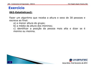 ADS – Fundamentos de Programação – MOD-01 Prof. Rogério Aguiar Teixeira, MsC
115 terça-feira, 5 de fevereiro de 2013
Exercício
062-Estatisticas2:
Fazer um algoritmo que receba a altura e sexo de 30 pessoas e
escreva ao final:
a) a menor altura do grupo;
b) a média da altura dos meninos;
c) identificar a posição da pessoa mais alta e dizer se é
menino ou menina.
 
