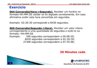 ADS – Fundamentos de Programação – MOD-01 Prof. Rogério Aguiar Teixeira, MsC
116 terça-feira, 5 de fevereiro de 2013
Exercício
064-Conversão(Hora->Segundo): Receber um horário no
formato HH:MM:SS validar se foi digitado corretamente. Em caso
afirmativo exibir esta hora convertida em segundos.
Exemplo: 02:20:30 corresponde a 8430 segundos.
065-Conversão(Segundo->Hora): Receber um valor inteiro
correspondente a uma quantidade de segundos e exibí-lo no
formato: HH:MM:SS
Exemplo: 500 segundos correspondem a 00:08:20;
8430 segundos correspondem a 02:20:30;
27308 segundos correspondem a 07:35:08;
20 Minutos cada
 